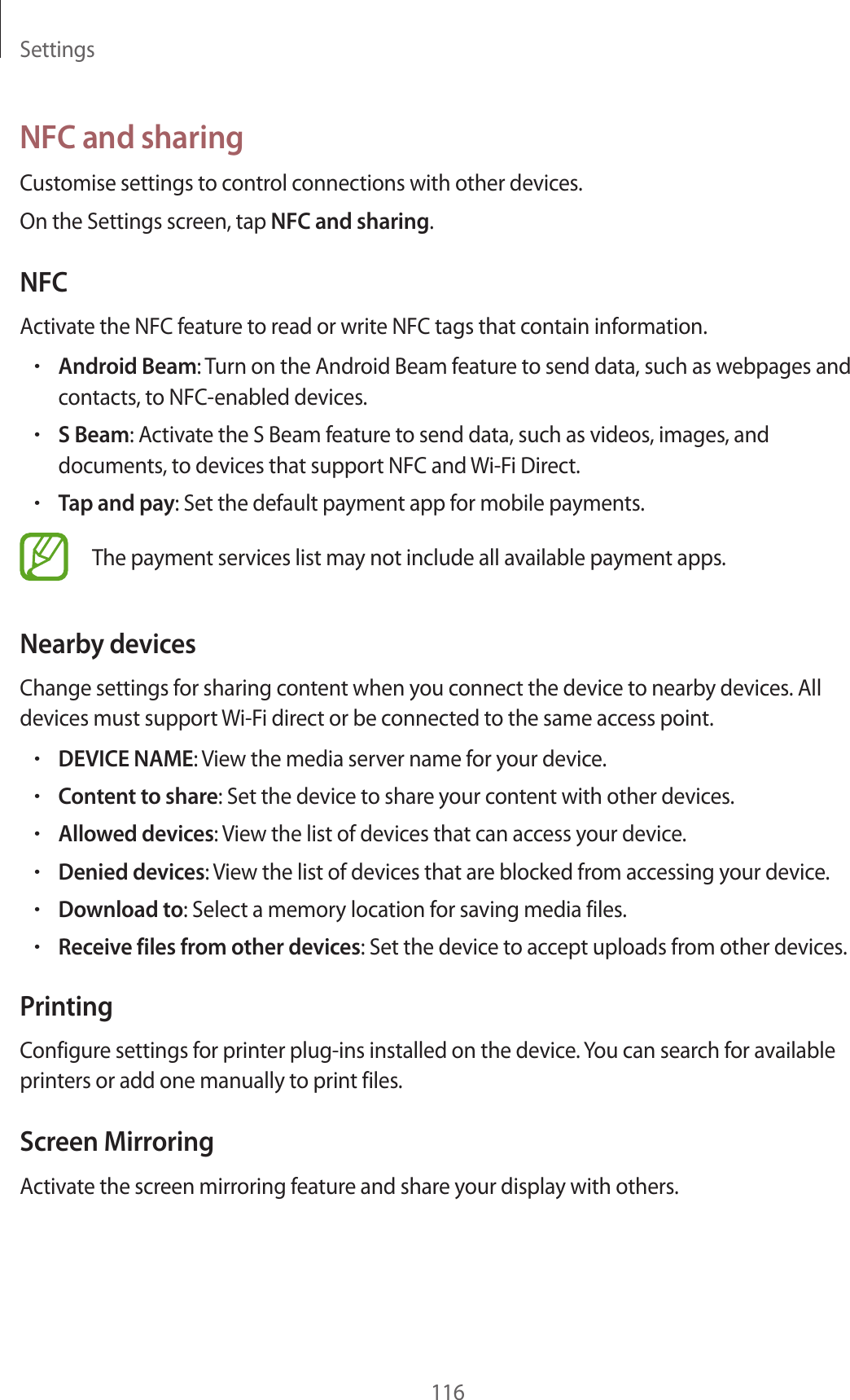 Settings116NFC and sharingCustomise settings to control connections with other devices.On the Settings screen, tap NFC and sharing.NFCActivate the NFC feature to read or write NFC tags that contain information.•Android Beam: Turn on the Android Beam feature to send data, such as webpages and contacts, to NFC-enabled devices.•S Beam: Activate the S Beam feature to send data, such as videos, images, and documents, to devices that support NFC and Wi-Fi Direct.•Tap and pay: Set the default payment app for mobile payments.The payment services list may not include all available payment apps.Nearby devicesChange settings for sharing content when you connect the device to nearby devices. All devices must support Wi-Fi direct or be connected to the same access point.•DEVICE NAME: View the media server name for your device.•Content to share: Set the device to share your content with other devices.•Allowed devices: View the list of devices that can access your device.•Denied devices: View the list of devices that are blocked from accessing your device.•Download to: Select a memory location for saving media files.•Receive files from other devices: Set the device to accept uploads from other devices.PrintingConfigure settings for printer plug-ins installed on the device. You can search for available printers or add one manually to print files.Screen MirroringActivate the screen mirroring feature and share your display with others.