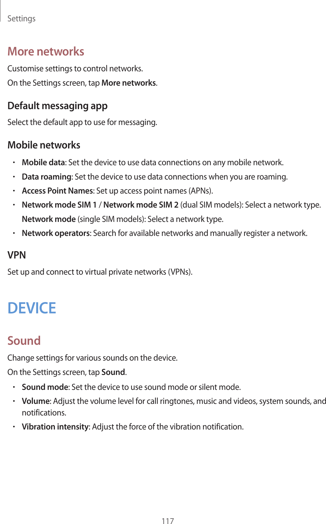 Settings117More networksCustomise settings to control networks.On the Settings screen, tap More networks.Default messaging appSelect the default app to use for messaging.Mobile networks•Mobile data: Set the device to use data connections on any mobile network.•Data roaming: Set the device to use data connections when you are roaming.•Access Point Names: Set up access point names (APNs).•Network mode SIM 1 / Network mode SIM 2 (dual SIM models): Select a network type.Network mode (single SIM models): Select a network type.•Network operators: Search for available networks and manually register a network.VPNSet up and connect to virtual private networks (VPNs).DEVICESoundChange settings for various sounds on the device.On the Settings screen, tap Sound.•Sound mode: Set the device to use sound mode or silent mode.•Volume: Adjust the volume level for call ringtones, music and videos, system sounds, and notifications.•Vibration intensity: Adjust the force of the vibration notification.