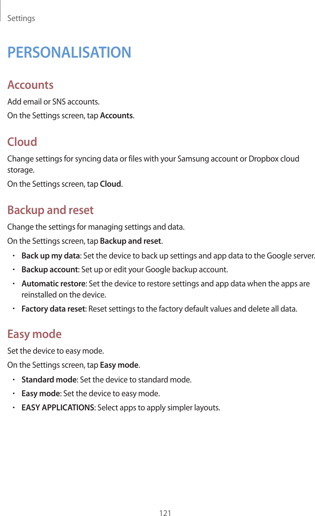 Settings121PERSONALISATIONAccountsAdd email or SNS accounts.On the Settings screen, tap Accounts.CloudChange settings for syncing data or files with your Samsung account or Dropbox cloud storage.On the Settings screen, tap Cloud.Backup and resetChange the settings for managing settings and data.On the Settings screen, tap Backup and reset.•Back up my data: Set the device to back up settings and app data to the Google server.•Backup account: Set up or edit your Google backup account.•Automatic restore: Set the device to restore settings and app data when the apps are reinstalled on the device.•Factory data reset: Reset settings to the factory default values and delete all data.Easy modeSet the device to easy mode.On the Settings screen, tap Easy mode.•Standard mode: Set the device to standard mode.•Easy mode: Set the device to easy mode.•EASY APPLICATIONS: Select apps to apply simpler layouts.