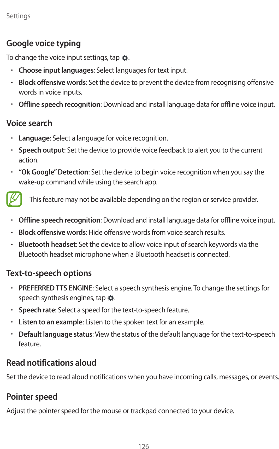 Settings126Google voice typingTo change the voice input settings, tap  .•Choose input languages: Select languages for text input.•Block offensive words: Set the device to prevent the device from recognising offensive words in voice inputs.•Offline speech recognition: Download and install language data for offline voice input.Voice search•Language: Select a language for voice recognition.•Speech output: Set the device to provide voice feedback to alert you to the current action.•“Ok Google” Detection: Set the device to begin voice recognition when you say the wake-up command while using the search app.This feature may not be available depending on the region or service provider.•Offline speech recognition: Download and install language data for offline voice input.•Block offensive words: Hide offensive words from voice search results.•Bluetooth headset: Set the device to allow voice input of search keywords via the Bluetooth headset microphone when a Bluetooth headset is connected.Text-to-speech options•PREFERRED TTS ENGINE: Select a speech synthesis engine. To change the settings for speech synthesis engines, tap  .•Speech rate: Select a speed for the text-to-speech feature.•Listen to an example: Listen to the spoken text for an example.•Default language status: View the status of the default language for the text-to-speech feature.Read notifications aloudSet the device to read aloud notifications when you have incoming calls, messages, or events.Pointer speedAdjust the pointer speed for the mouse or trackpad connected to your device.