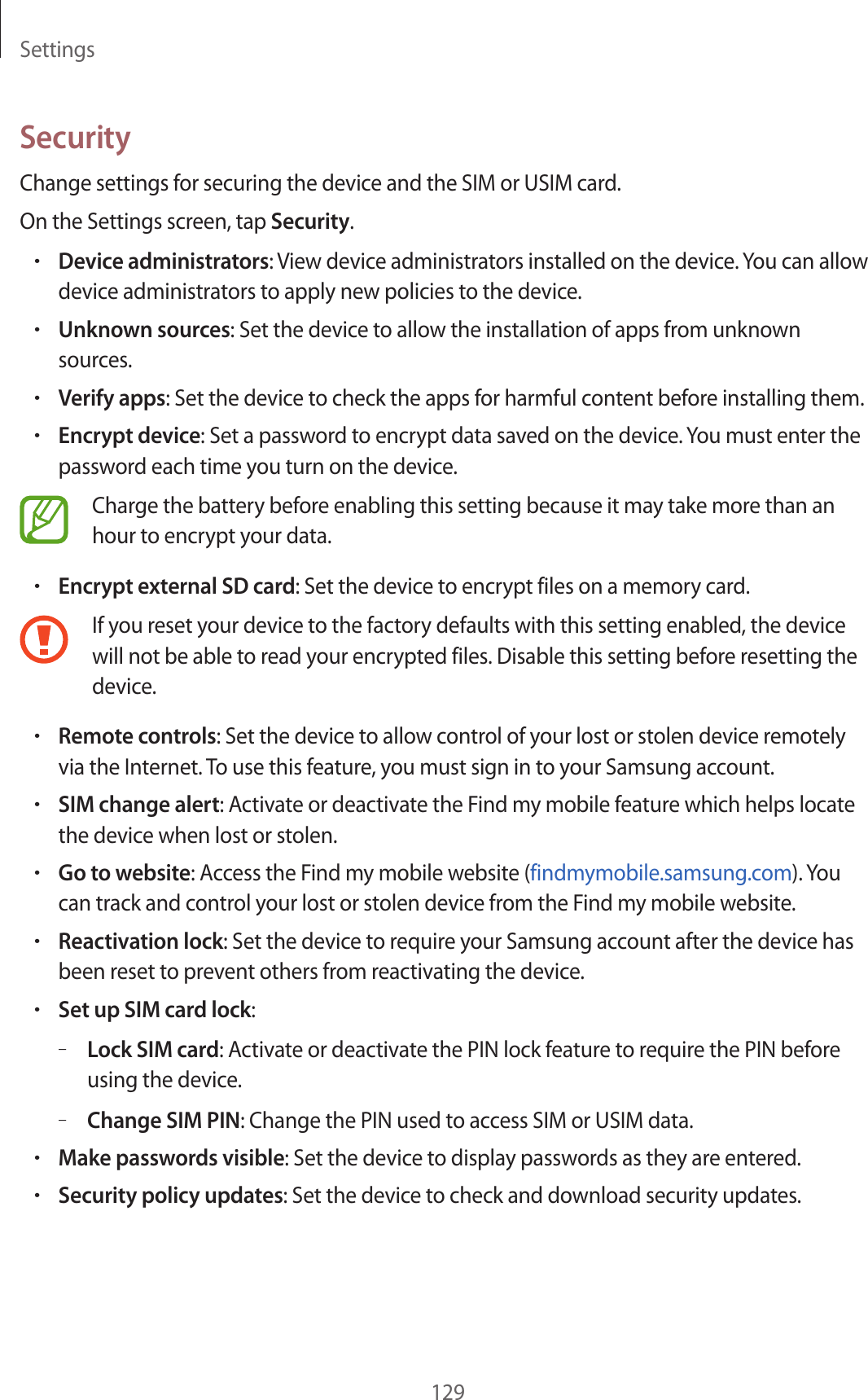 Settings129SecurityChange settings for securing the device and the SIM or USIM card.On the Settings screen, tap Security.•Device administrators: View device administrators installed on the device. You can allow device administrators to apply new policies to the device.•Unknown sources: Set the device to allow the installation of apps from unknown sources.•Verify apps: Set the device to check the apps for harmful content before installing them.•Encrypt device: Set a password to encrypt data saved on the device. You must enter the password each time you turn on the device.Charge the battery before enabling this setting because it may take more than an hour to encrypt your data.•Encrypt external SD card: Set the device to encrypt files on a memory card.If you reset your device to the factory defaults with this setting enabled, the device will not be able to read your encrypted files. Disable this setting before resetting the device.•Remote controls: Set the device to allow control of your lost or stolen device remotely via the Internet. To use this feature, you must sign in to your Samsung account.•SIM change alert: Activate or deactivate the Find my mobile feature which helps locate the device when lost or stolen.•Go to website: Access the Find my mobile website (findmymobile.samsung.com). You can track and control your lost or stolen device from the Find my mobile website.•Reactivation lock: Set the device to require your Samsung account after the device has been reset to prevent others from reactivating the device.•Set up SIM card lock:–Lock SIM card: Activate or deactivate the PIN lock feature to require the PIN before using the device.–Change SIM PIN: Change the PIN used to access SIM or USIM data.•Make passwords visible: Set the device to display passwords as they are entered.•Security policy updates: Set the device to check and download security updates.