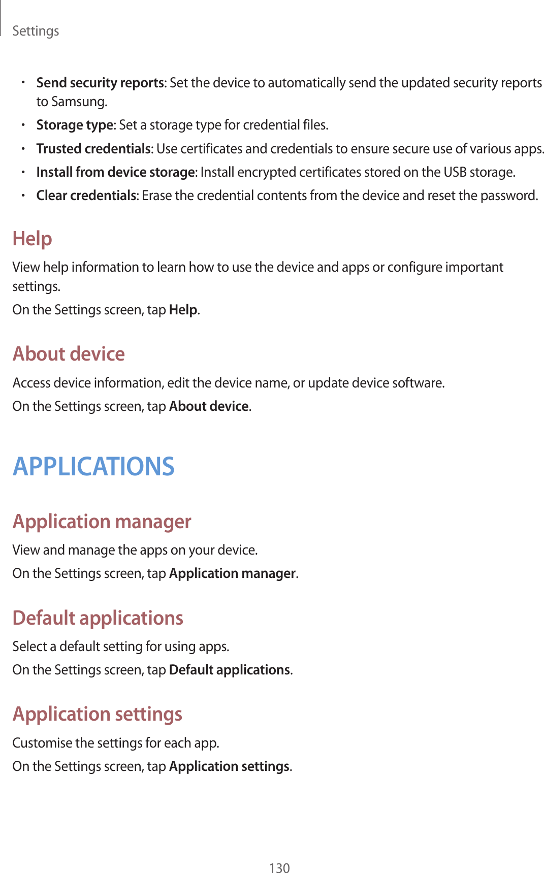 Settings130•Send security reports: Set the device to automatically send the updated security reports to Samsung.•Storage type: Set a storage type for credential files.•Trusted credentials: Use certificates and credentials to ensure secure use of various apps.•Install from device storage: Install encrypted certificates stored on the USB storage.•Clear credentials: Erase the credential contents from the device and reset the password.HelpView help information to learn how to use the device and apps or configure important settings.On the Settings screen, tap Help.About deviceAccess device information, edit the device name, or update device software.On the Settings screen, tap About device.APPLICATIONSApplication managerView and manage the apps on your device.On the Settings screen, tap Application manager.Default applicationsSelect a default setting for using apps.On the Settings screen, tap Default applications.Application settingsCustomise the settings for each app.On the Settings screen, tap Application settings.