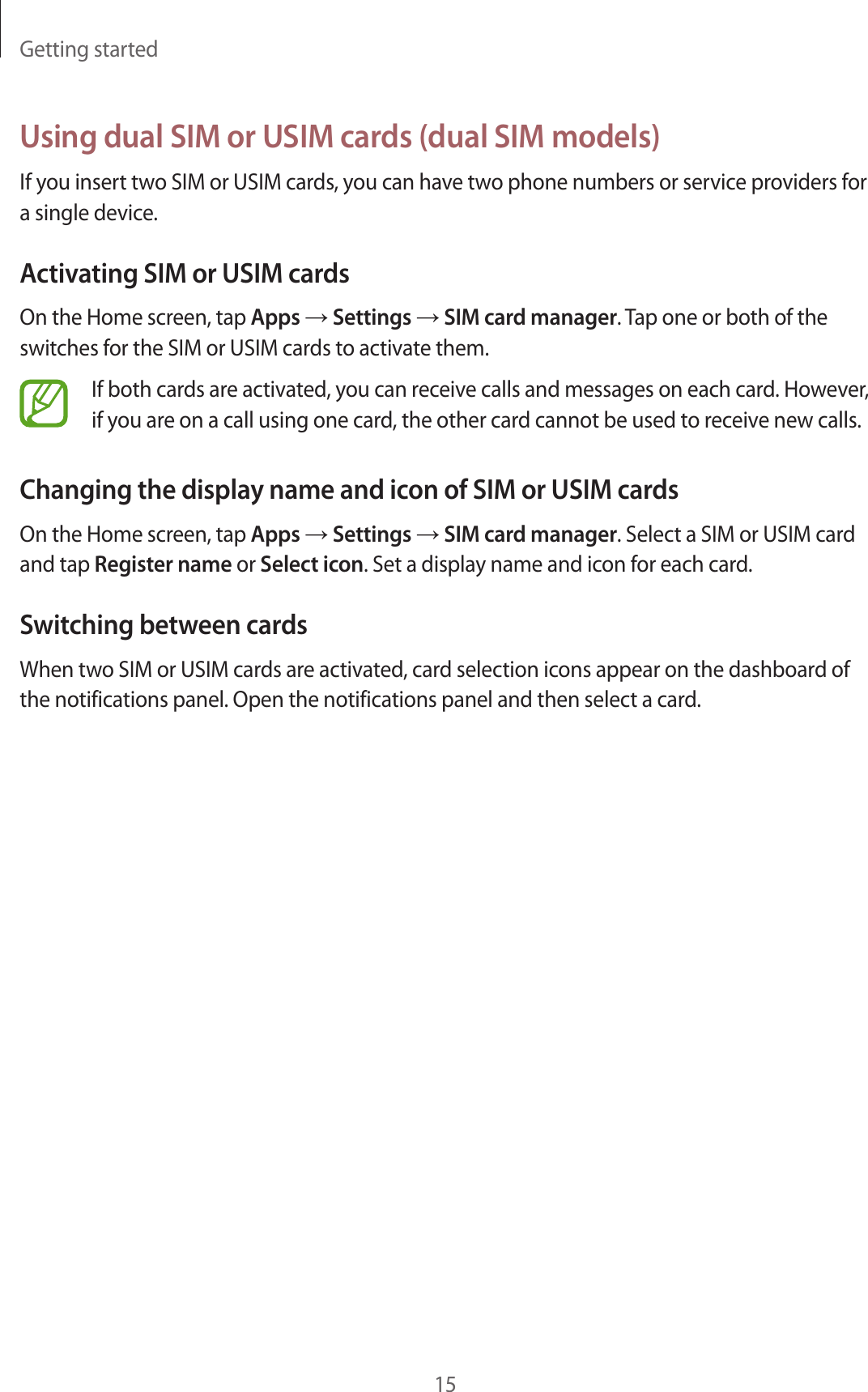Getting started15Using dual SIM or USIM cards (dual SIM models)If you insert two SIM or USIM cards, you can have two phone numbers or service providers for a single device.Activating SIM or USIM cardsOn the Home screen, tap Apps → Settings → SIM card manager. Tap one or both of the switches for the SIM or USIM cards to activate them.If both cards are activated, you can receive calls and messages on each card. However, if you are on a call using one card, the other card cannot be used to receive new calls.Changing the display name and icon of SIM or USIM cardsOn the Home screen, tap Apps → Settings → SIM card manager. Select a SIM or USIM card and tap Register name or Select icon. Set a display name and icon for each card.Switching between cardsWhen two SIM or USIM cards are activated, card selection icons appear on the dashboard of the notifications panel. Open the notifications panel and then select a card.