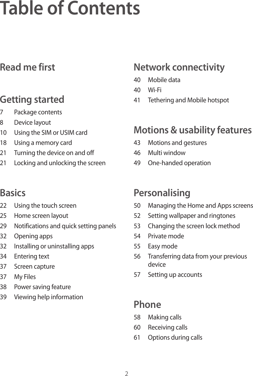 2Table of ContentsRead me firstGetting started7  Package contents8  Device layout10  Using the SIM or USIM card18  Using a memory card21  Turning the device on and off21  Locking and unlocking the screenBasics22  Using the touch screen25  Home screen layout29  Notifications and quick setting panels32  Opening apps32  Installing or uninstalling apps34  Entering text37  Screen capture37  My Files38  Power saving feature39  Viewing help informationNetwork connectivity40  Mobile data40 Wi-Fi41  Tethering and Mobile hotspotMotions &amp; usability features43  Motions and gestures46  Multi window49  One-handed operationPersonalising50  Managing the Home and Apps screens52  Setting wallpaper and ringtones53  Changing the screen lock method54  Private mode55  Easy mode56  Transferring data from your previous device57  Setting up accountsPhone58  Making calls60  Receiving calls61  Options during calls