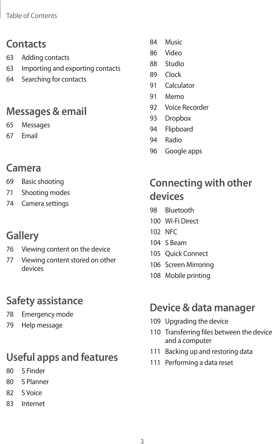 Table of Contents384 Music86 Video88 Studio89 Clock91 Calculator91 Memo92  Voice Recorder93 Dropbox94 Flipboard94 Radio96  Google appsConnecting with other devices98 Bluetooth100  Wi-Fi Direct102 NFC104  S Beam105  Quick Connect106  Screen Mirroring108  Mobile printingDevice &amp; data manager109  Upgrading the device110  Transferring files between the device and a computer111  Backing up and restoring data111  Performing a data resetContacts63  Adding contacts63  Importing and exporting contacts64  Searching for contactsMessages &amp; email65 Messages67 EmailCamera69  Basic shooting71  Shooting modes74  Camera settingsGallery76  Viewing content on the device77  Viewing content stored on other devicesSafety assistance78  Emergency mode79  Help messageUseful apps and features80  S Finder80  S Planner82  S Voice83 Internet