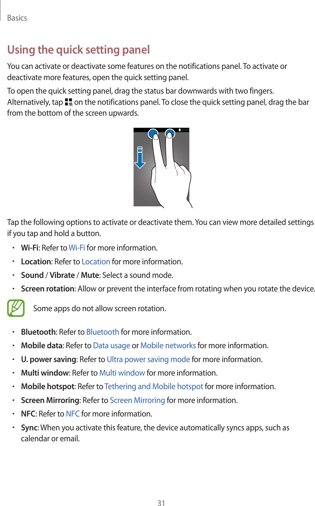 Basics31Using the quick setting panelYou can activate or deactivate some features on the notifications panel. To activate or deactivate more features, open the quick setting panel.To open the quick setting panel, drag the status bar downwards with two fingers. Alternatively, tap   on the notifications panel. To close the quick setting panel, drag the bar from the bottom of the screen upwards.Tap the following options to activate or deactivate them. You can view more detailed settings if you tap and hold a button.•Wi-Fi: Refer to Wi-Fi for more information.•Location: Refer to Location for more information.•Sound / Vibrate / Mute: Select a sound mode.•Screen rotation: Allow or prevent the interface from rotating when you rotate the device.Some apps do not allow screen rotation.•Bluetooth: Refer to Bluetooth for more information.•Mobile data: Refer to Data usage or Mobile networks for more information.•U. power saving: Refer to Ultra power saving mode for more information.•Multi window: Refer to Multi window for more information.•Mobile hotspot: Refer to Tethering and Mobile hotspot for more information.•Screen Mirroring: Refer to Screen Mirroring for more information.•NFC: Refer to NFC for more information.•Sync: When you activate this feature, the device automatically syncs apps, such as calendar or email.