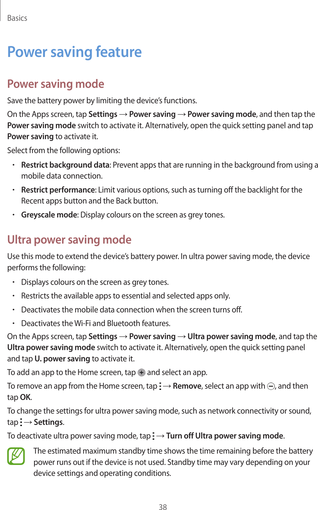 Basics38Power saving featurePower saving modeSave the battery power by limiting the device’s functions.On the Apps screen, tap Settings → Power saving → Power saving mode, and then tap the Power saving mode switch to activate it. Alternatively, open the quick setting panel and tap Power saving to activate it.Select from the following options:•Restrict background data: Prevent apps that are running in the background from using a mobile data connection.•Restrict performance: Limit various options, such as turning off the backlight for the Recent apps button and the Back button.•Greyscale mode: Display colours on the screen as grey tones.Ultra power saving modeUse this mode to extend the device’s battery power. In ultra power saving mode, the device performs the following:•Displays colours on the screen as grey tones.•Restricts the available apps to essential and selected apps only.•Deactivates the mobile data connection when the screen turns off.•Deactivates the Wi-Fi and Bluetooth features.On the Apps screen, tap Settings → Power saving → Ultra power saving mode, and tap the Ultra power saving mode switch to activate it. Alternatively, open the quick setting panel and tap U. power saving to activate it.To add an app to the Home screen, tap   and select an app.To remove an app from the Home screen, tap   → Remove, select an app with  , and then tap OK.To change the settings for ultra power saving mode, such as network connectivity or sound, tap   → Settings.To deactivate ultra power saving mode, tap   → Turn off Ultra power saving mode.The estimated maximum standby time shows the time remaining before the battery power runs out if the device is not used. Standby time may vary depending on your device settings and operating conditions.