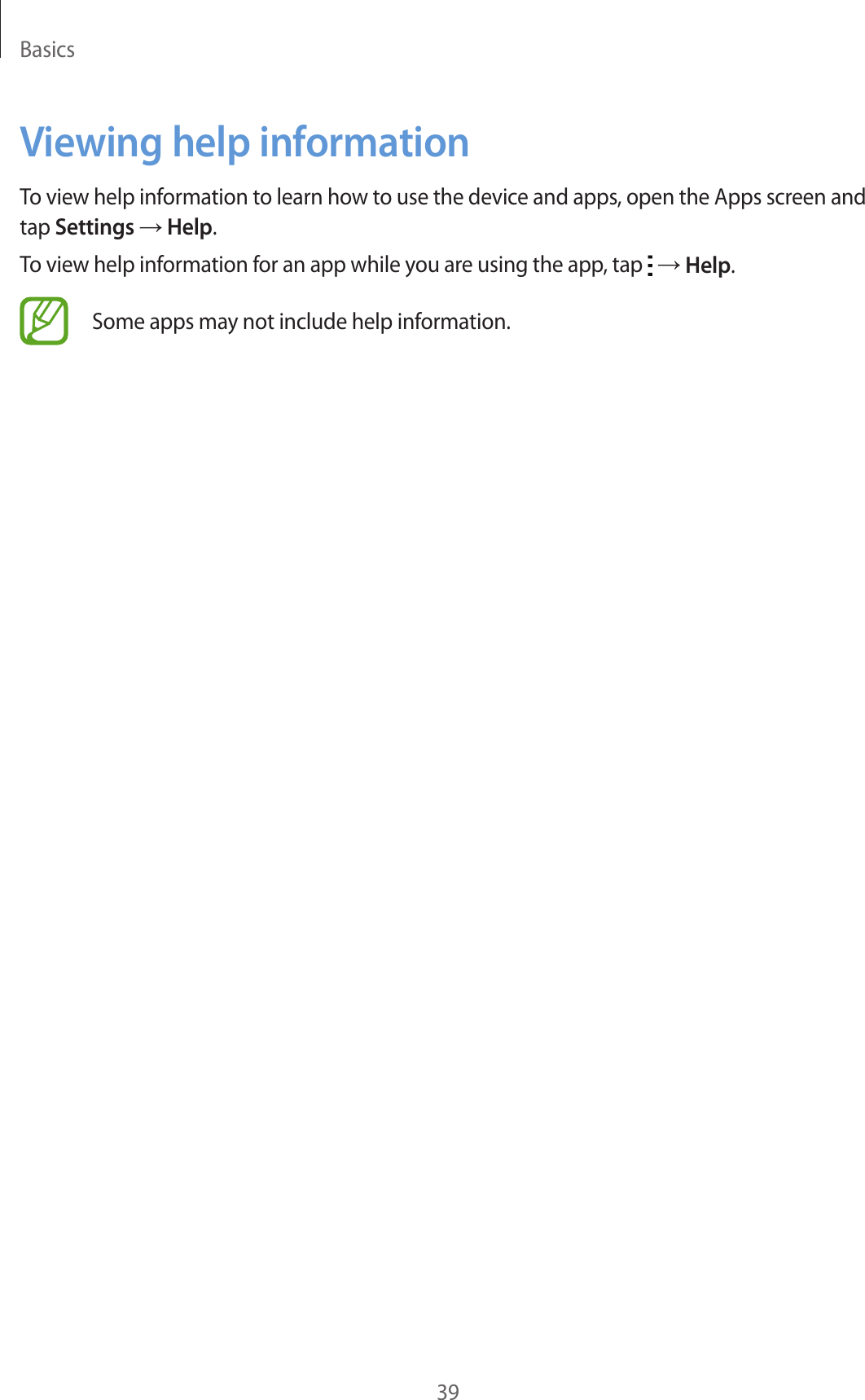 Basics39Viewing help informationTo view help information to learn how to use the device and apps, open the Apps screen and tap Settings → Help.To view help information for an app while you are using the app, tap   → Help.Some apps may not include help information.