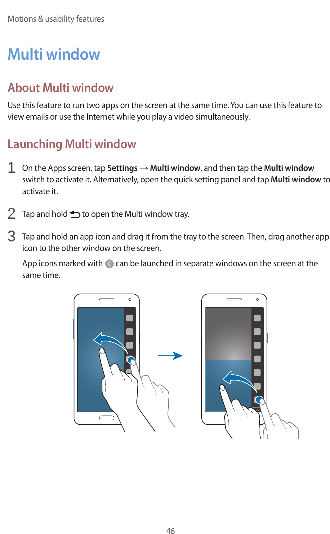 Motions &amp; usability features46Multi windowAbout Multi windowUse this feature to run two apps on the screen at the same time. You can use this feature to view emails or use the Internet while you play a video simultaneously.Launching Multi window1  On the Apps screen, tap Settings → Multi window, and then tap the Multi window switch to activate it. Alternatively, open the quick setting panel and tap Multi window to activate it.2  Tap and hold   to open the Multi window tray.3  Tap and hold an app icon and drag it from the tray to the screen. Then, drag another app icon to the other window on the screen.App icons marked with   can be launched in separate windows on the screen at the same time.
