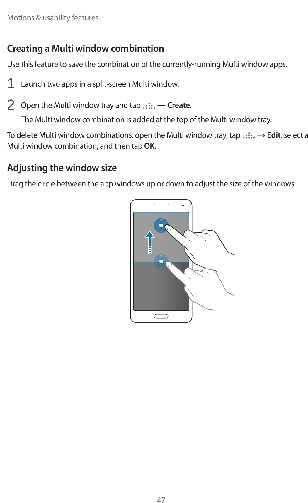 Motions &amp; usability features47Creating a Multi window combinationUse this feature to save the combination of the currently-running Multi window apps.1  Launch two apps in a split-screen Multi window.2  Open the Multi window tray and tap   → Create.The Multi window combination is added at the top of the Multi window tray.To delete Multi window combinations, open the Multi window tray, tap   → Edit, select a Multi window combination, and then tap OK.Adjusting the window sizeDrag the circle between the app windows up or down to adjust the size of the windows.