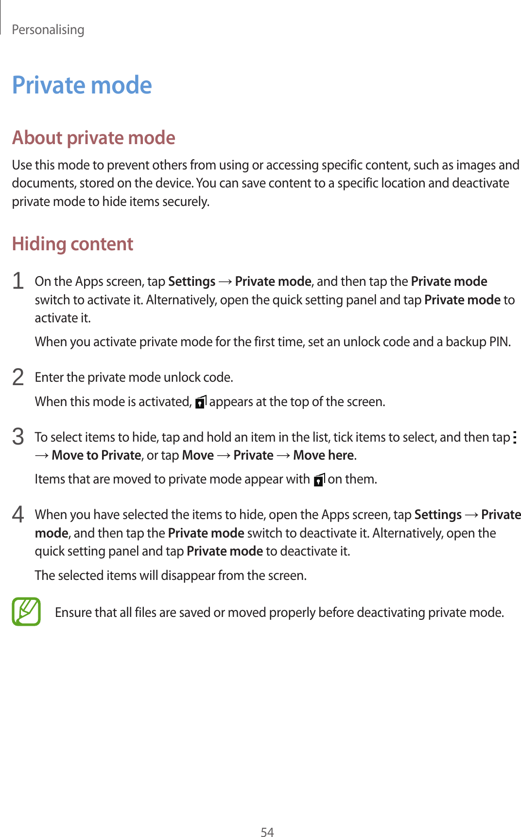 Personalising54Private modeAbout private modeUse this mode to prevent others from using or accessing specific content, such as images and documents, stored on the device. You can save content to a specific location and deactivate private mode to hide items securely.Hiding content1  On the Apps screen, tap Settings → Private mode, and then tap the Private mode switch to activate it. Alternatively, open the quick setting panel and tap Private mode to activate it.When you activate private mode for the first time, set an unlock code and a backup PIN.2  Enter the private mode unlock code.When this mode is activated,   appears at the top of the screen.3  To select items to hide, tap and hold an item in the list, tick items to select, and then tap   → Move to Private, or tap Move → Private → Move here.Items that are moved to private mode appear with   on them.4  When you have selected the items to hide, open the Apps screen, tap Settings → Private mode, and then tap the Private mode switch to deactivate it. Alternatively, open the quick setting panel and tap Private mode to deactivate it.The selected items will disappear from the screen.Ensure that all files are saved or moved properly before deactivating private mode.