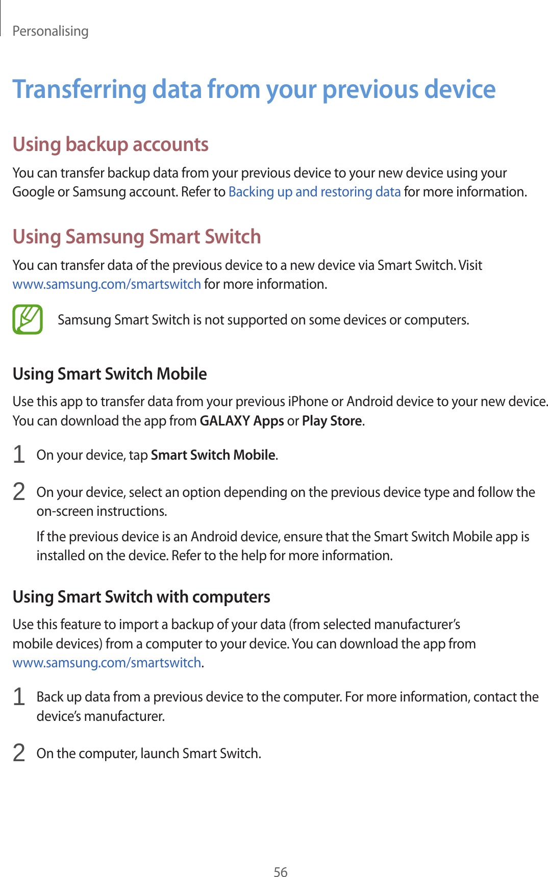 Personalising56Transferring data from your previous deviceUsing backup accountsYou can transfer backup data from your previous device to your new device using your Google or Samsung account. Refer to Backing up and restoring data for more information.Using Samsung Smart SwitchYou can transfer data of the previous device to a new device via Smart Switch. Visit www.samsung.com/smartswitch for more information.Samsung Smart Switch is not supported on some devices or computers.Using Smart Switch MobileUse this app to transfer data from your previous iPhone or Android device to your new device. You can download the app from GALAXY Apps or Play Store.1  On your device, tap Smart Switch Mobile.2  On your device, select an option depending on the previous device type and follow the on-screen instructions.If the previous device is an Android device, ensure that the Smart Switch Mobile app is installed on the device. Refer to the help for more information.Using Smart Switch with computersUse this feature to import a backup of your data (from selected manufacturer’s mobile devices) from a computer to your device. You can download the app from www.samsung.com/smartswitch.1  Back up data from a previous device to the computer. For more information, contact the device’s manufacturer.2  On the computer, launch Smart Switch.