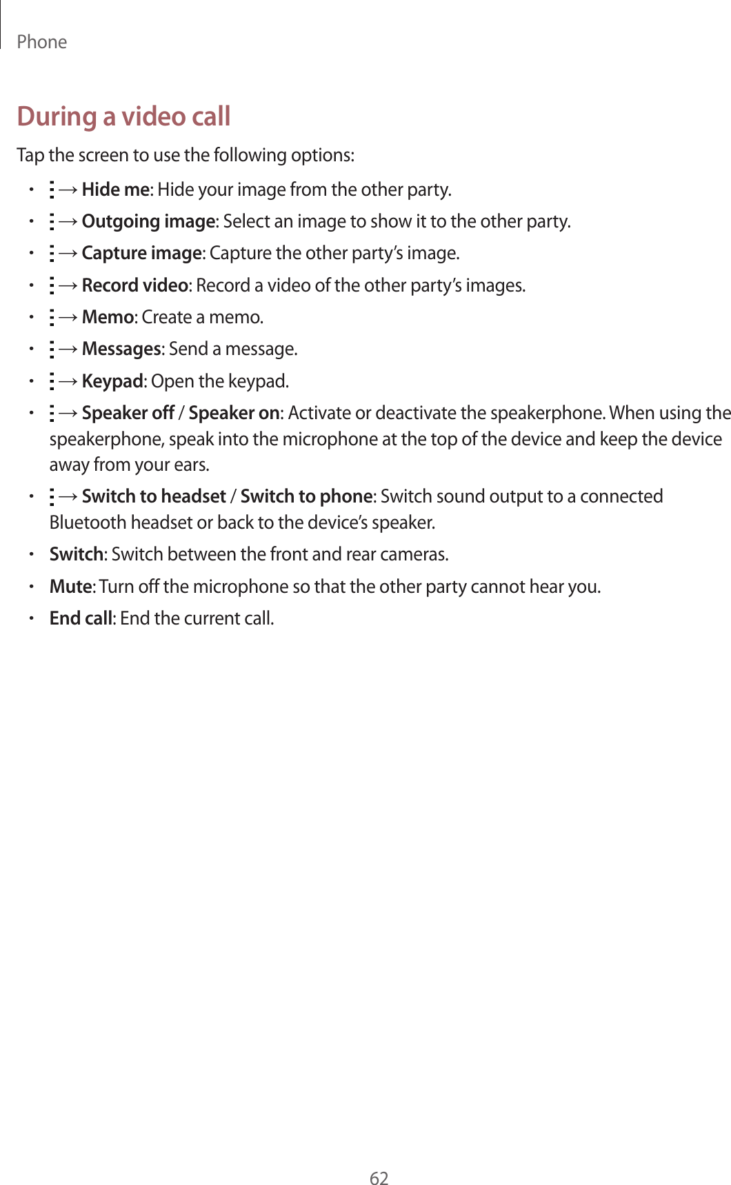 Phone62During a video callTap the screen to use the following options:• → Hide me: Hide your image from the other party.• → Outgoing image: Select an image to show it to the other party.• → Capture image: Capture the other party’s image.• → Record video: Record a video of the other party’s images.• → Memo: Create a memo.• → Messages: Send a message.• → Keypad: Open the keypad.• → Speaker off / Speaker on: Activate or deactivate the speakerphone. When using the speakerphone, speak into the microphone at the top of the device and keep the device away from your ears.• → Switch to headset / Switch to phone: Switch sound output to a connected Bluetooth headset or back to the device’s speaker.•Switch: Switch between the front and rear cameras.•Mute: Turn off the microphone so that the other party cannot hear you.•End call: End the current call.