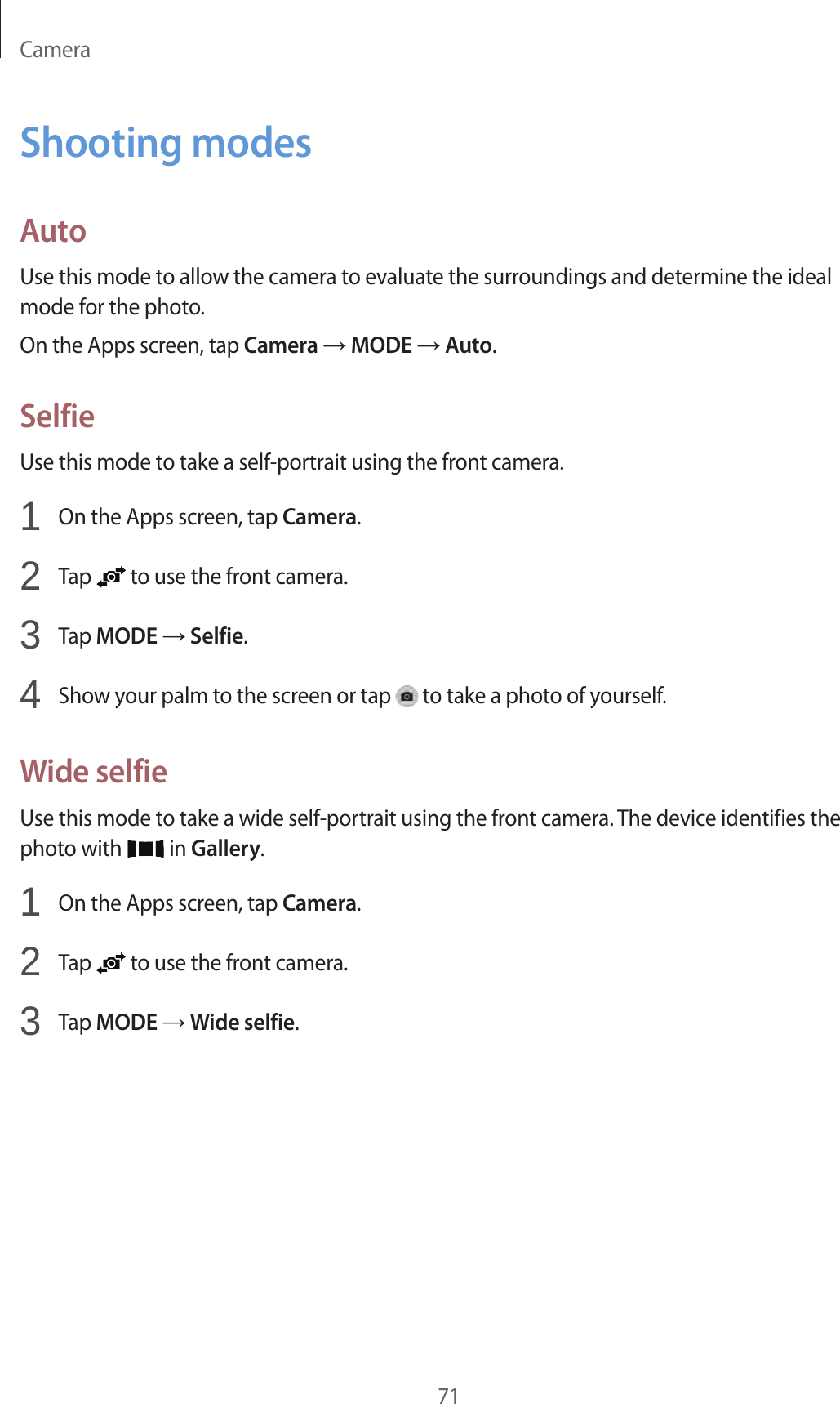Camera71Shooting modesAutoUse this mode to allow the camera to evaluate the surroundings and determine the ideal mode for the photo.On the Apps screen, tap Camera → MODE → Auto.SelfieUse this mode to take a self-portrait using the front camera.1  On the Apps screen, tap Camera.2  Tap   to use the front camera.3  Tap MODE → Selfie.4  Show your palm to the screen or tap   to take a photo of yourself.Wide selfieUse this mode to take a wide self-portrait using the front camera. The device identifies the photo with   in Gallery.1  On the Apps screen, tap Camera.2  Tap   to use the front camera.3  Tap MODE → Wide selfie.
