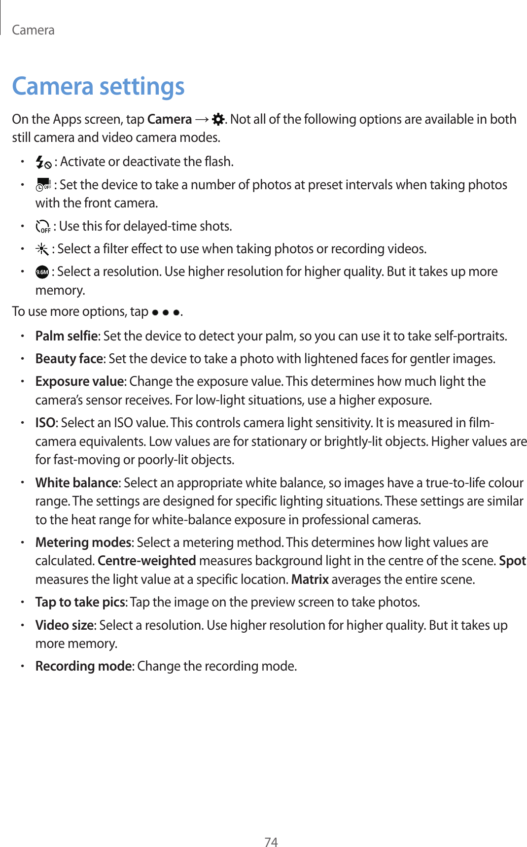 Camera74Camera settingsOn the Apps screen, tap Camera → . Not all of the following options are available in both still camera and video camera modes.• : Activate or deactivate the flash.• : Set the device to take a number of photos at preset intervals when taking photos with the front camera.• : Use this for delayed-time shots.• : Select a filter effect to use when taking photos or recording videos.• : Select a resolution. Use higher resolution for higher quality. But it takes up more memory.To use more options, tap  .•Palm selfie: Set the device to detect your palm, so you can use it to take self-portraits.•Beauty face: Set the device to take a photo with lightened faces for gentler images.•Exposure value: Change the exposure value. This determines how much light the camera’s sensor receives. For low-light situations, use a higher exposure.•ISO: Select an ISO value. This controls camera light sensitivity. It is measured in film-camera equivalents. Low values are for stationary or brightly-lit objects. Higher values are for fast-moving or poorly-lit objects.•White balance: Select an appropriate white balance, so images have a true-to-life colour range. The settings are designed for specific lighting situations. These settings are similar to the heat range for white-balance exposure in professional cameras.•Metering modes: Select a metering method. This determines how light values are calculated. Centre-weighted measures background light in the centre of the scene. Spot measures the light value at a specific location. Matrix averages the entire scene.•Tap to take pics: Tap the image on the preview screen to take photos.•Video size: Select a resolution. Use higher resolution for higher quality. But it takes up more memory.•Recording mode: Change the recording mode.