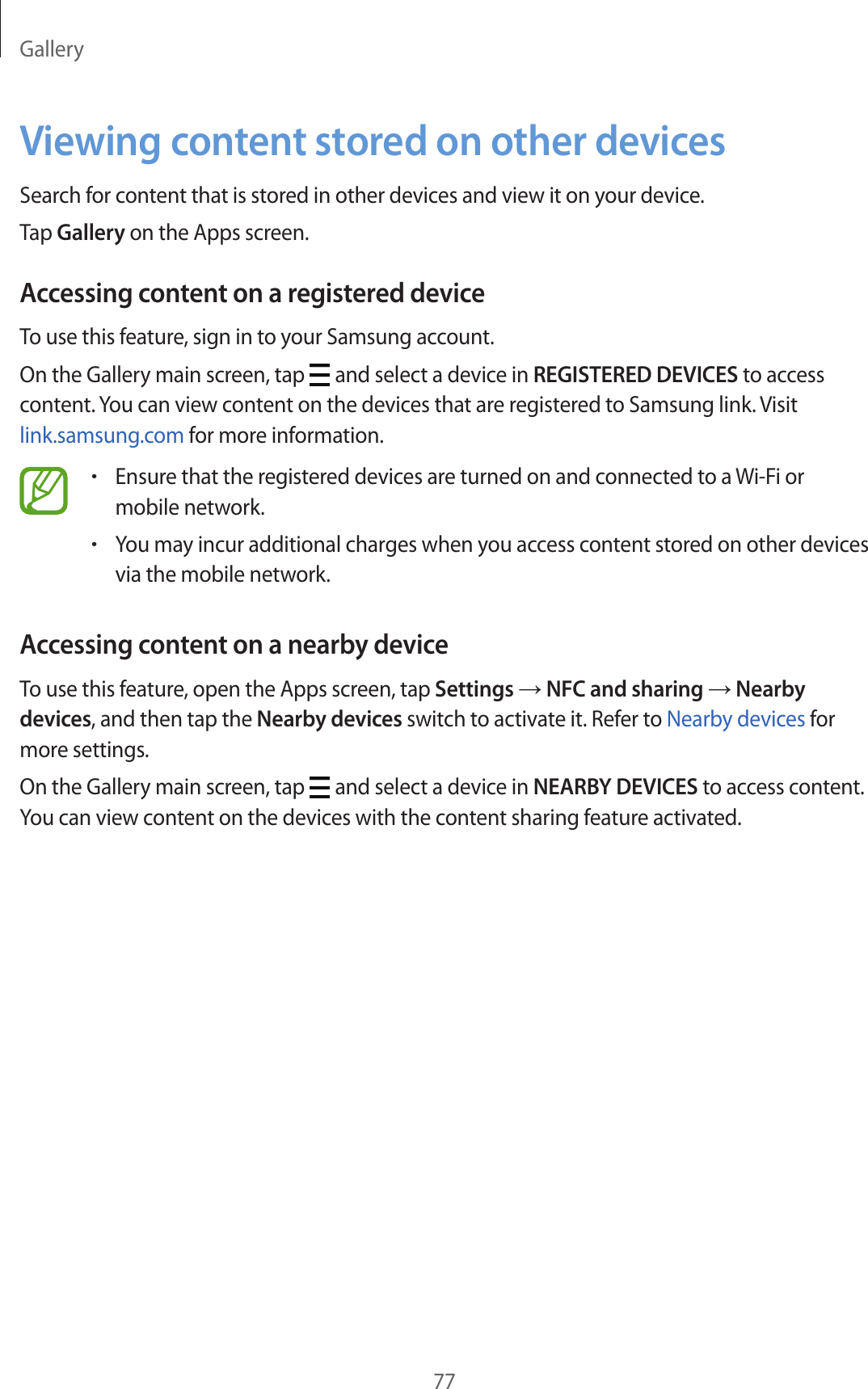 Gallery77Viewing content stored on other devicesSearch for content that is stored in other devices and view it on your device.Tap Gallery on the Apps screen.Accessing content on a registered deviceTo use this feature, sign in to your Samsung account.On the Gallery main screen, tap   and select a device in REGISTERED DEVICES to access content. You can view content on the devices that are registered to Samsung link. Visit link.samsung.com for more information.•Ensure that the registered devices are turned on and connected to a Wi-Fi or mobile network.•You may incur additional charges when you access content stored on other devices via the mobile network.Accessing content on a nearby deviceTo use this feature, open the Apps screen, tap Settings → NFC and sharing → Nearby devices, and then tap the Nearby devices switch to activate it. Refer to Nearby devices for more settings.On the Gallery main screen, tap   and select a device in NEARBY DEVICES to access content. You can view content on the devices with the content sharing feature activated.
