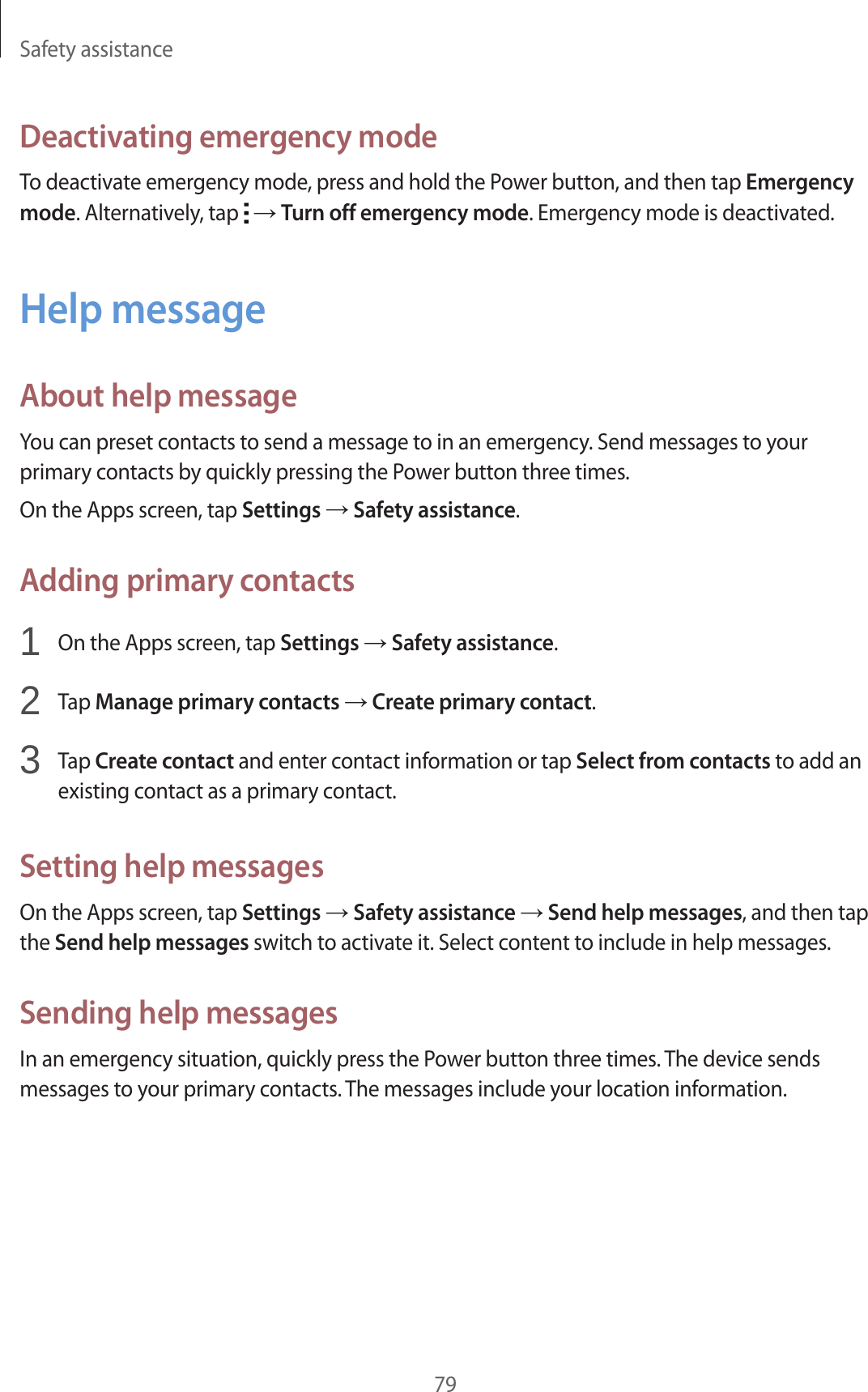 Safety assistance79Deactivating emergency modeTo deactivate emergency mode, press and hold the Power button, and then tap Emergency mode. Alternatively, tap   → Turn off emergency mode. Emergency mode is deactivated.Help messageAbout help messageYou can preset contacts to send a message to in an emergency. Send messages to your primary contacts by quickly pressing the Power button three times.On the Apps screen, tap Settings → Safety assistance.Adding primary contacts1  On the Apps screen, tap Settings → Safety assistance.2  Tap Manage primary contacts → Create primary contact.3  Tap Create contact and enter contact information or tap Select from contacts to add an existing contact as a primary contact.Setting help messagesOn the Apps screen, tap Settings → Safety assistance → Send help messages, and then tap the Send help messages switch to activate it. Select content to include in help messages.Sending help messagesIn an emergency situation, quickly press the Power button three times. The device sends messages to your primary contacts. The messages include your location information.
