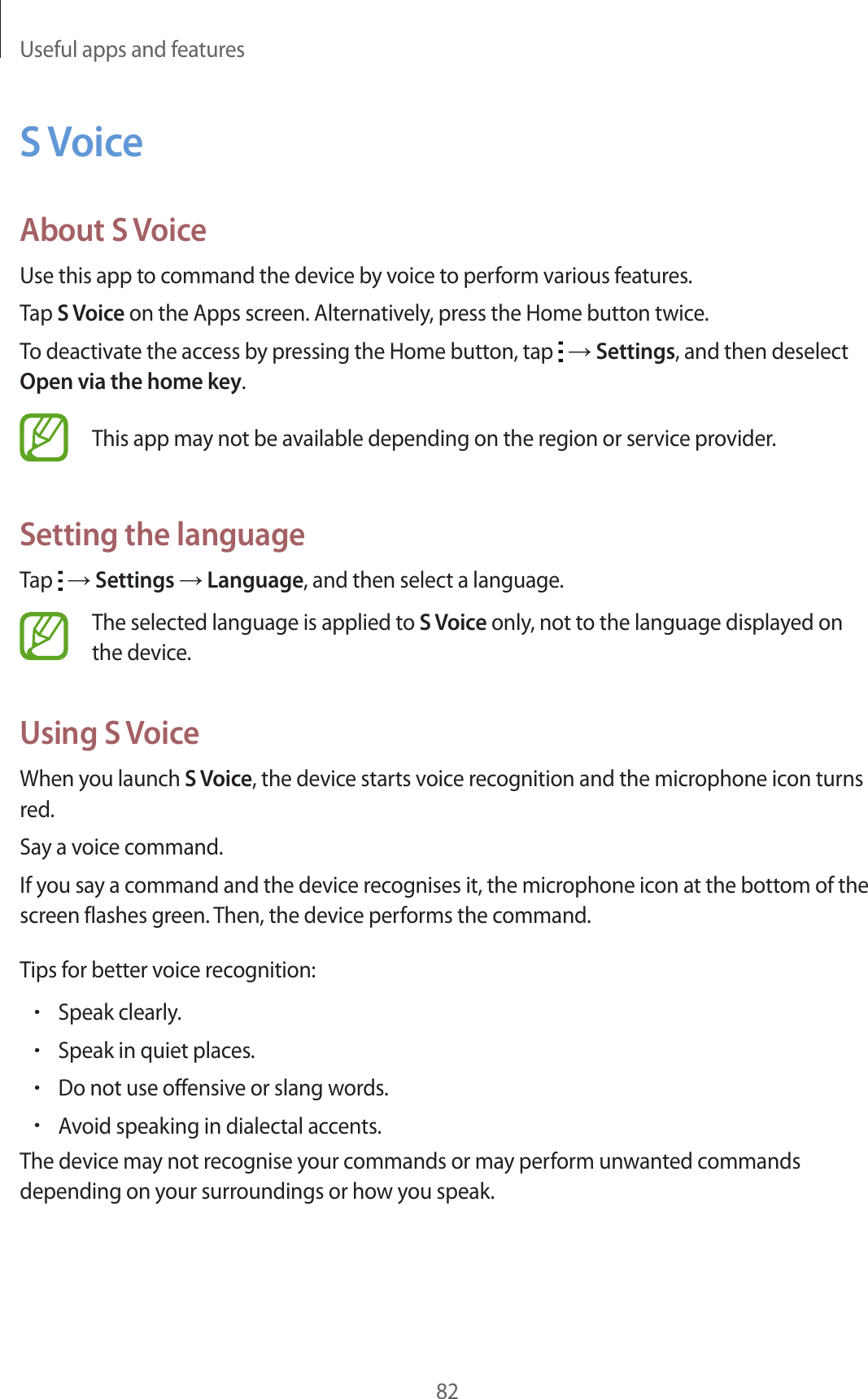 Useful apps and features82S VoiceAbout S VoiceUse this app to command the device by voice to perform various features.Tap S Voice on the Apps screen. Alternatively, press the Home button twice.To deactivate the access by pressing the Home button, tap   → Settings, and then deselect Open via the home key.This app may not be available depending on the region or service provider.Setting the languageTap   → Settings → Language, and then select a language.The selected language is applied to S Voice only, not to the language displayed on the device.Using S VoiceWhen you launch S Voice, the device starts voice recognition and the microphone icon turns red.Say a voice command.If you say a command and the device recognises it, the microphone icon at the bottom of the screen flashes green. Then, the device performs the command.Tips for better voice recognition:•Speak clearly.•Speak in quiet places.•Do not use offensive or slang words.•Avoid speaking in dialectal accents.The device may not recognise your commands or may perform unwanted commands depending on your surroundings or how you speak.