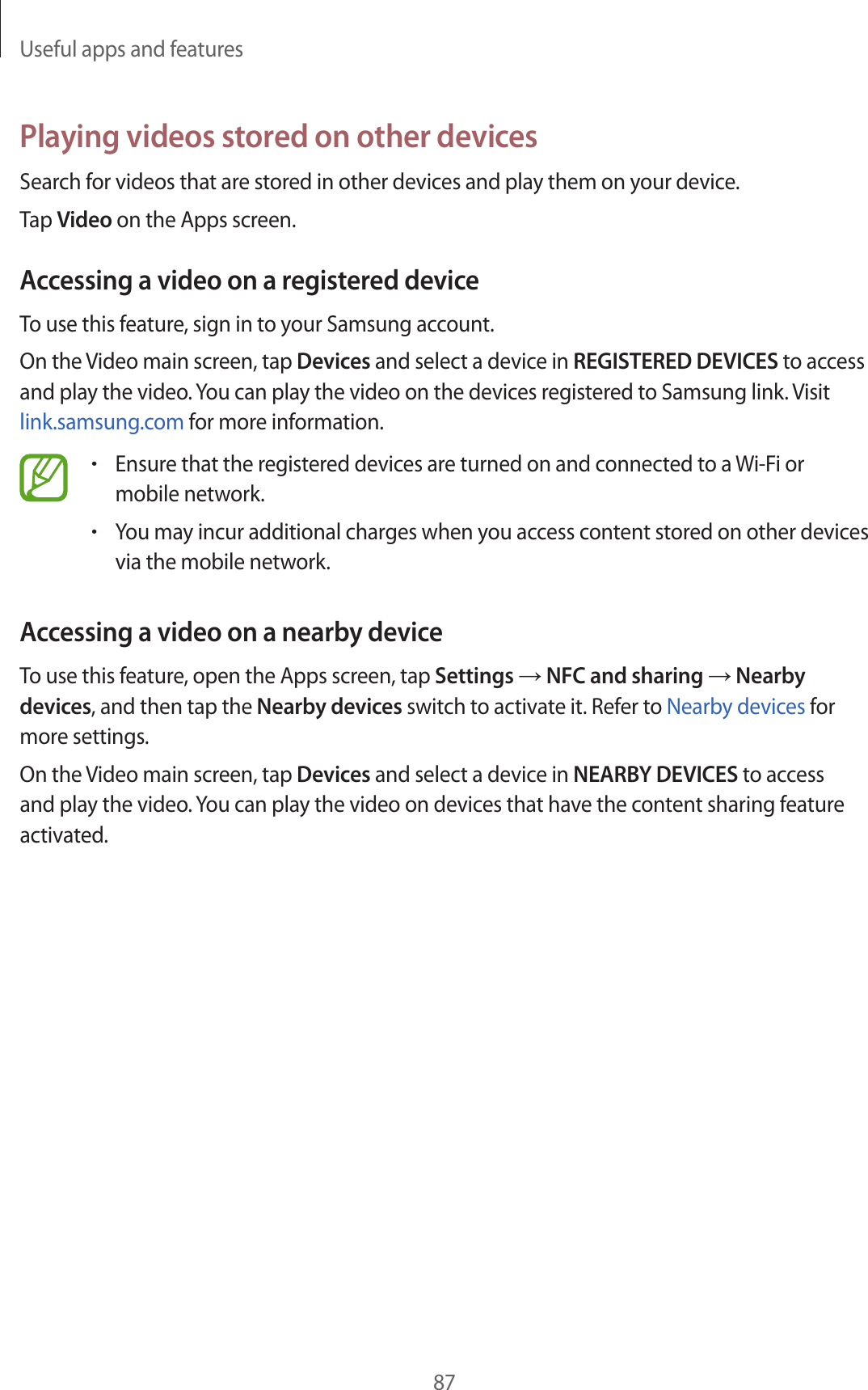 Useful apps and features87Playing videos stored on other devicesSearch for videos that are stored in other devices and play them on your device.Tap Video on the Apps screen.Accessing a video on a registered deviceTo use this feature, sign in to your Samsung account.On the Video main screen, tap Devices and select a device in REGISTERED DEVICES to access and play the video. You can play the video on the devices registered to Samsung link. Visit link.samsung.com for more information.•Ensure that the registered devices are turned on and connected to a Wi-Fi or mobile network.•You may incur additional charges when you access content stored on other devices via the mobile network.Accessing a video on a nearby deviceTo use this feature, open the Apps screen, tap Settings → NFC and sharing → Nearby devices, and then tap the Nearby devices switch to activate it. Refer to Nearby devices for more settings.On the Video main screen, tap Devices and select a device in NEARBY DEVICES to access and play the video. You can play the video on devices that have the content sharing feature activated.