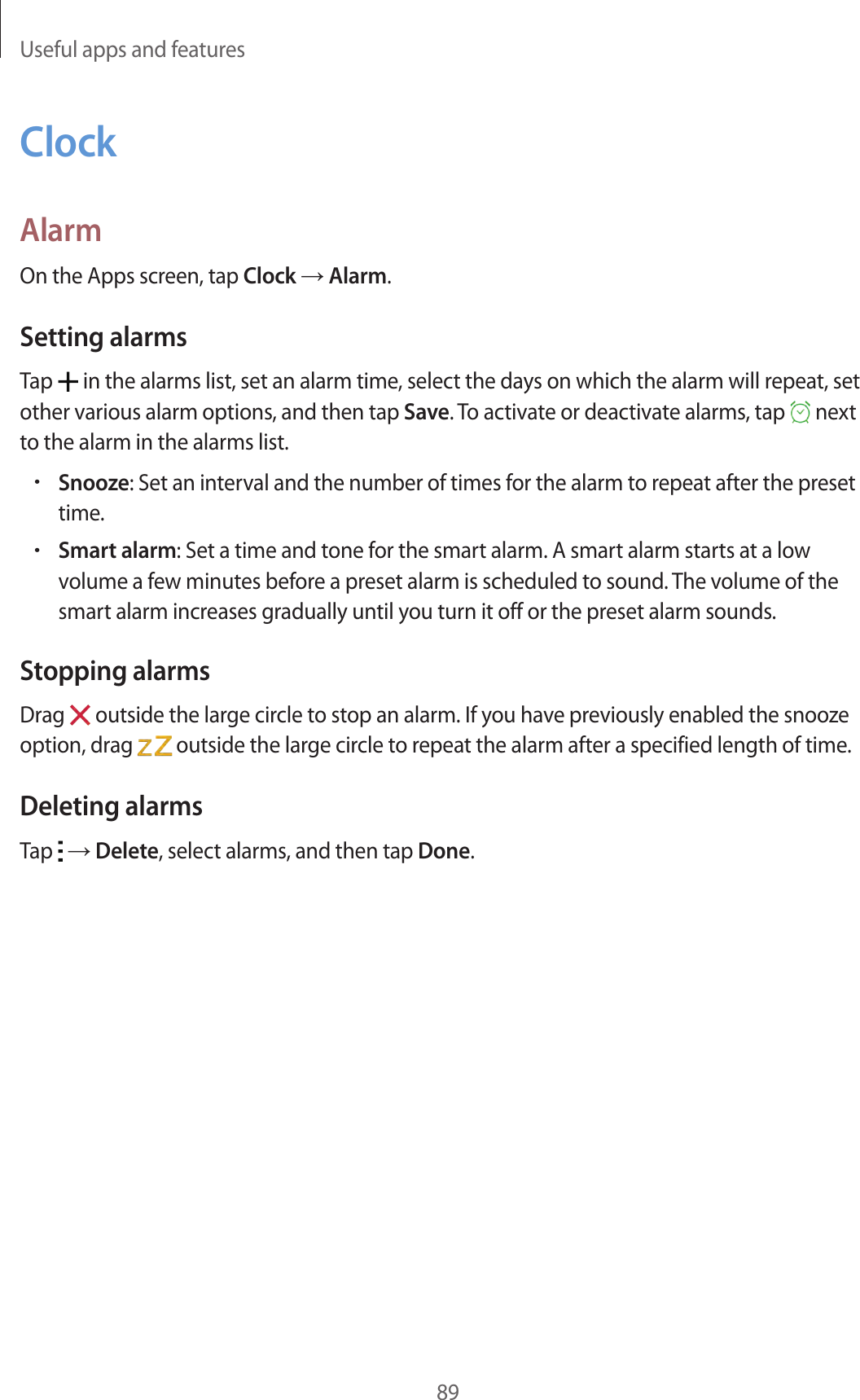 Useful apps and features89ClockAlarmOn the Apps screen, tap Clock → Alarm.Setting alarmsTap   in the alarms list, set an alarm time, select the days on which the alarm will repeat, set other various alarm options, and then tap Save. To activate or deactivate alarms, tap   next to the alarm in the alarms list.•Snooze: Set an interval and the number of times for the alarm to repeat after the preset time.•Smart alarm: Set a time and tone for the smart alarm. A smart alarm starts at a low volume a few minutes before a preset alarm is scheduled to sound. The volume of the smart alarm increases gradually until you turn it off or the preset alarm sounds.Stopping alarmsDrag   outside the large circle to stop an alarm. If you have previously enabled the snooze option, drag   outside the large circle to repeat the alarm after a specified length of time.Deleting alarmsTap   → Delete, select alarms, and then tap Done.