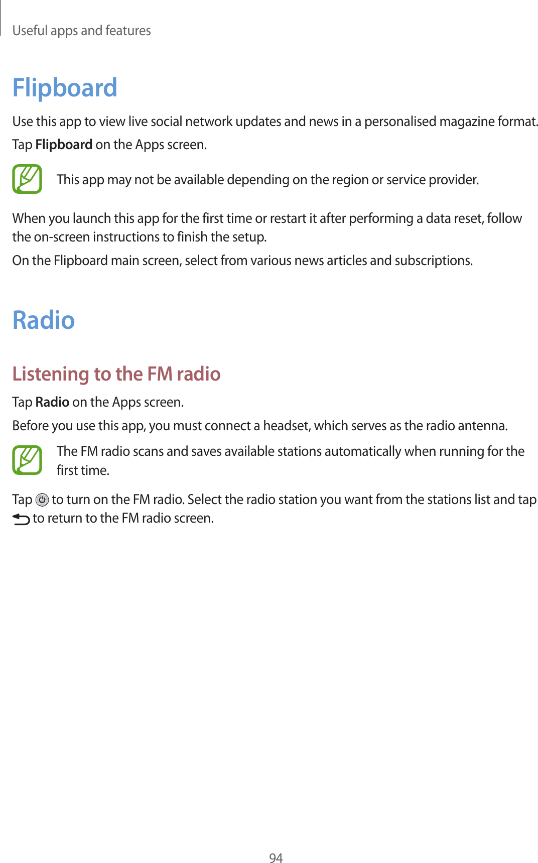 Useful apps and features94FlipboardUse this app to view live social network updates and news in a personalised magazine format.Tap Flipboard on the Apps screen.This app may not be available depending on the region or service provider.When you launch this app for the first time or restart it after performing a data reset, follow the on-screen instructions to finish the setup.On the Flipboard main screen, select from various news articles and subscriptions.RadioListening to the FM radioTap Radio on the Apps screen.Before you use this app, you must connect a headset, which serves as the radio antenna.The FM radio scans and saves available stations automatically when running for the first time.Tap   to turn on the FM radio. Select the radio station you want from the stations list and tap  to return to the FM radio screen.
