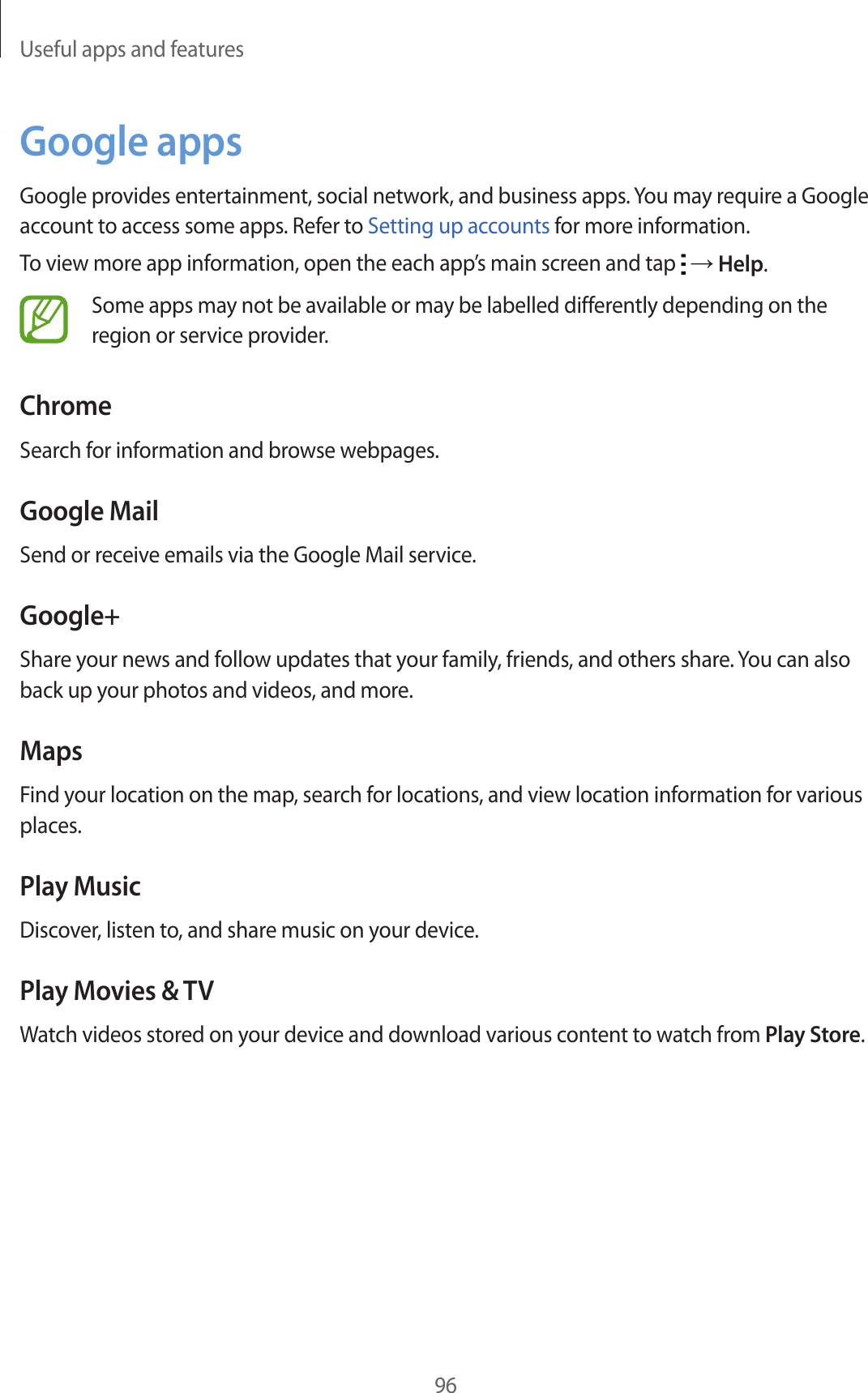 Useful apps and features96Google appsGoogle provides entertainment, social network, and business apps. You may require a Google account to access some apps. Refer to Setting up accounts for more information.To view more app information, open the each app’s main screen and tap   → Help.Some apps may not be available or may be labelled differently depending on the region or service provider.ChromeSearch for information and browse webpages.Google MailSend or receive emails via the Google Mail service.Google+Share your news and follow updates that your family, friends, and others share. You can also back up your photos and videos, and more.MapsFind your location on the map, search for locations, and view location information for various places.Play MusicDiscover, listen to, and share music on your device.Play Movies &amp; TVWatch videos stored on your device and download various content to watch from Play Store.