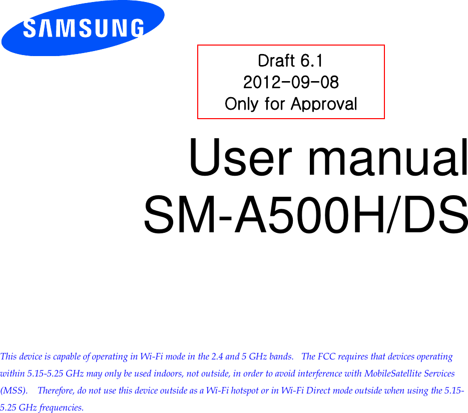          User manual SM-A500H/DS          This device is capable of operating in Wi-Fi mode in the 2.4 and 5 GHz bands.   The FCC requires that devices operating within 5.15-5.25 GHz may only be used indoors, not outside, in order to avoid interference with MobileSatellite Services (MSS).    Therefore, do not use this device outside as a Wi-Fi hotspot or in Wi-Fi Direct mode outside when using the 5.15-5.25 GHz frequencies.  Draft 6.1 2012-09-08 Only for Approval 