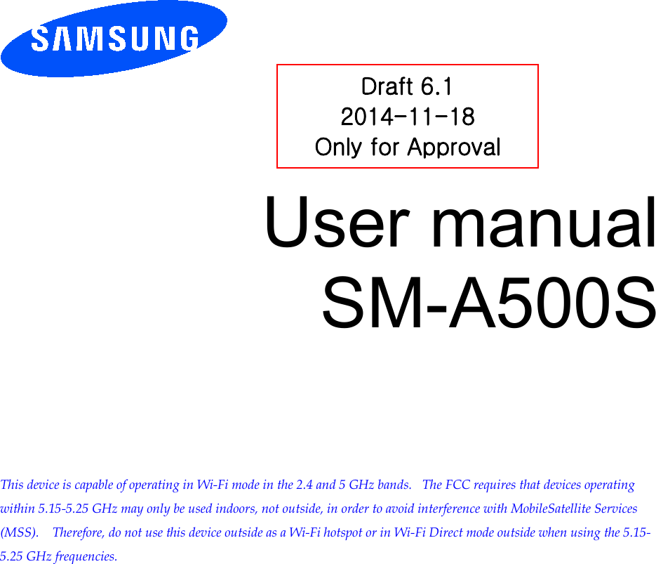          User manual SM-A500S         This device is capable of operating in Wi-Fi mode in the 2.4 and 5 GHz bands.   The FCC requires that devices operating within 5.15-5.25 GHz may only be used indoors, not outside, in order to avoid interference with MobileSatellite Services (MSS).    Therefore, do not use this device outside as a Wi-Fi hotspot or in Wi-Fi Direct mode outside when using the 5.15-5.25 GHz frequencies.  Draft 6.1 2014-11-18 Only for Approval 
