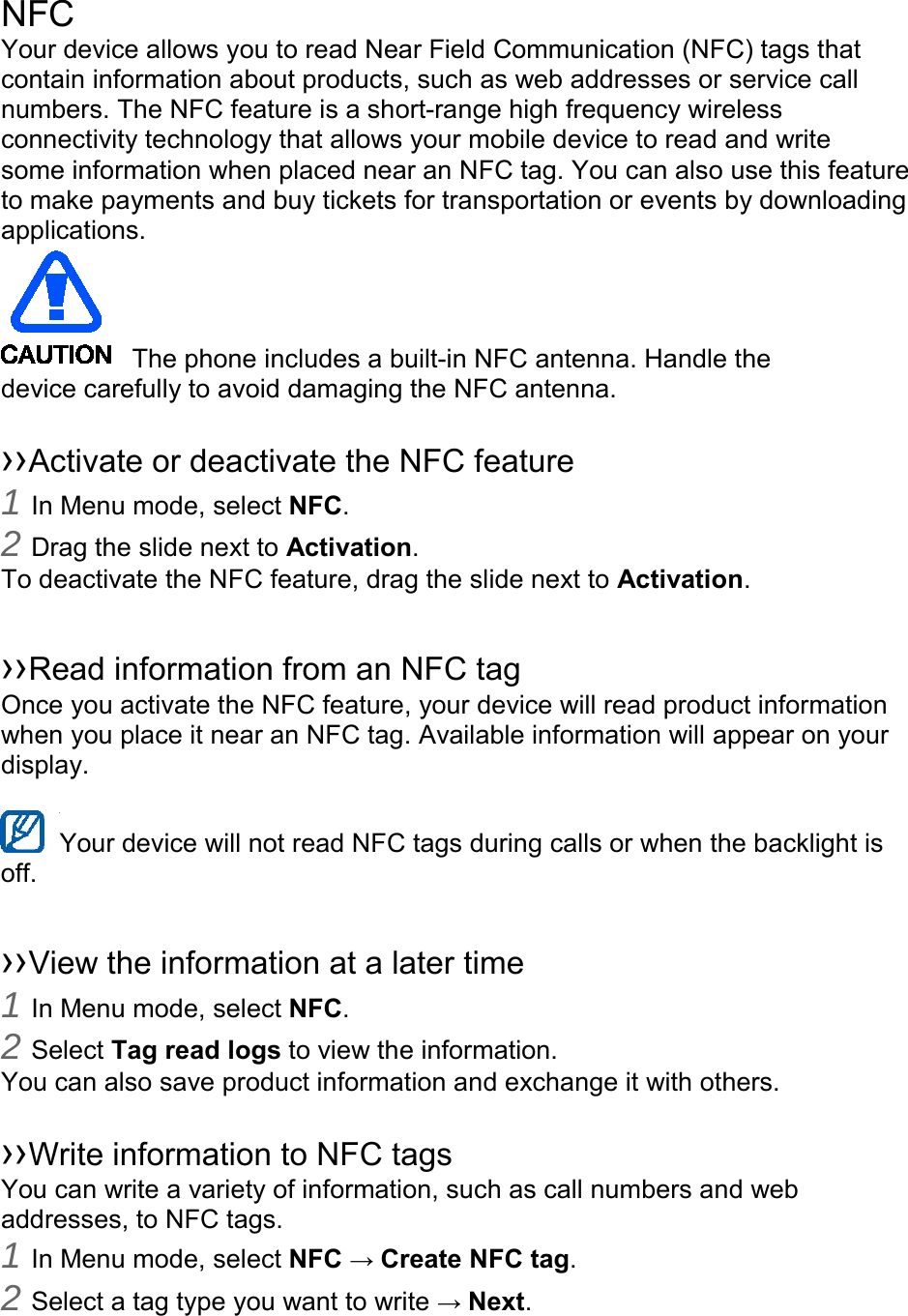    NFC Your device allows you to read Near Field Communication (NFC) tags that contain information about products, such as web addresses or service call numbers. The NFC feature is a short-range high frequency wireless connectivity technology that allows your mobile device to read and write some information when placed near an NFC tag. You can also use this feature to make payments and buy tickets for transportation or events by downloading applications.    The phone includes a built-in NFC antenna. Handle the device carefully to avoid damaging the NFC antenna.  ››Activate or deactivate the NFC feature 1 In Menu mode, select NFC. 2 Drag the slide next to Activation. To deactivate the NFC feature, drag the slide next to Activation.  ››Read information from an NFC tag Once you activate the NFC feature, your device will read product information when you place it near an NFC tag. Available information will appear on your display.  Your device will not read NFC tags during calls or when the backlight is   off.  ››View the information at a later time 1 In Menu mode, select NFC. 2 Select Tag read logs to view the information. You can also save product information and exchange it with others.  ››Write information to NFC tags   You can write a variety of information, such as call numbers and web addresses, to NFC tags. 1 In Menu mode, select NFC → Create NFC tag. 2 Select a tag type you want to write → Next. 