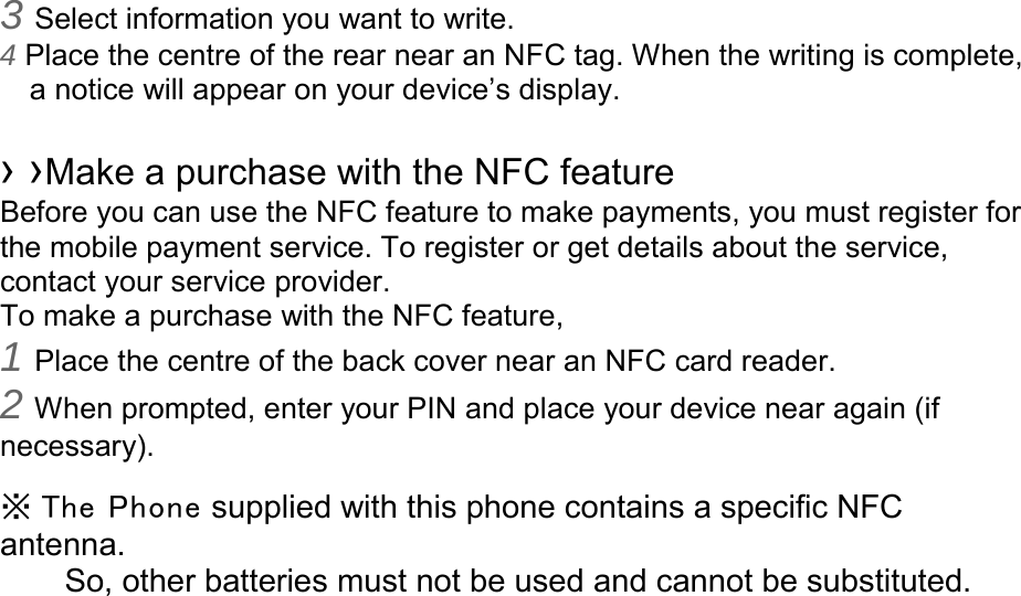 3 Select information you want to write. 4 Place the centre of the rear near an NFC tag. When the writing is complete, a notice will appear on your device’s display.  › ›Make a purchase with the NFC feature   Before you can use the NFC feature to make payments, you must register for the mobile payment service. To register or get details about the service, contact your service provider. To make a purchase with the NFC feature, 1 Place the centre of the back cover near an NFC card reader. 2 When prompted, enter your PIN and place your device near again (if necessary).  ※ The  Phone supplied with this phone contains a specific NFC antenna.       So, other batteries must not be used and cannot be substituted. 