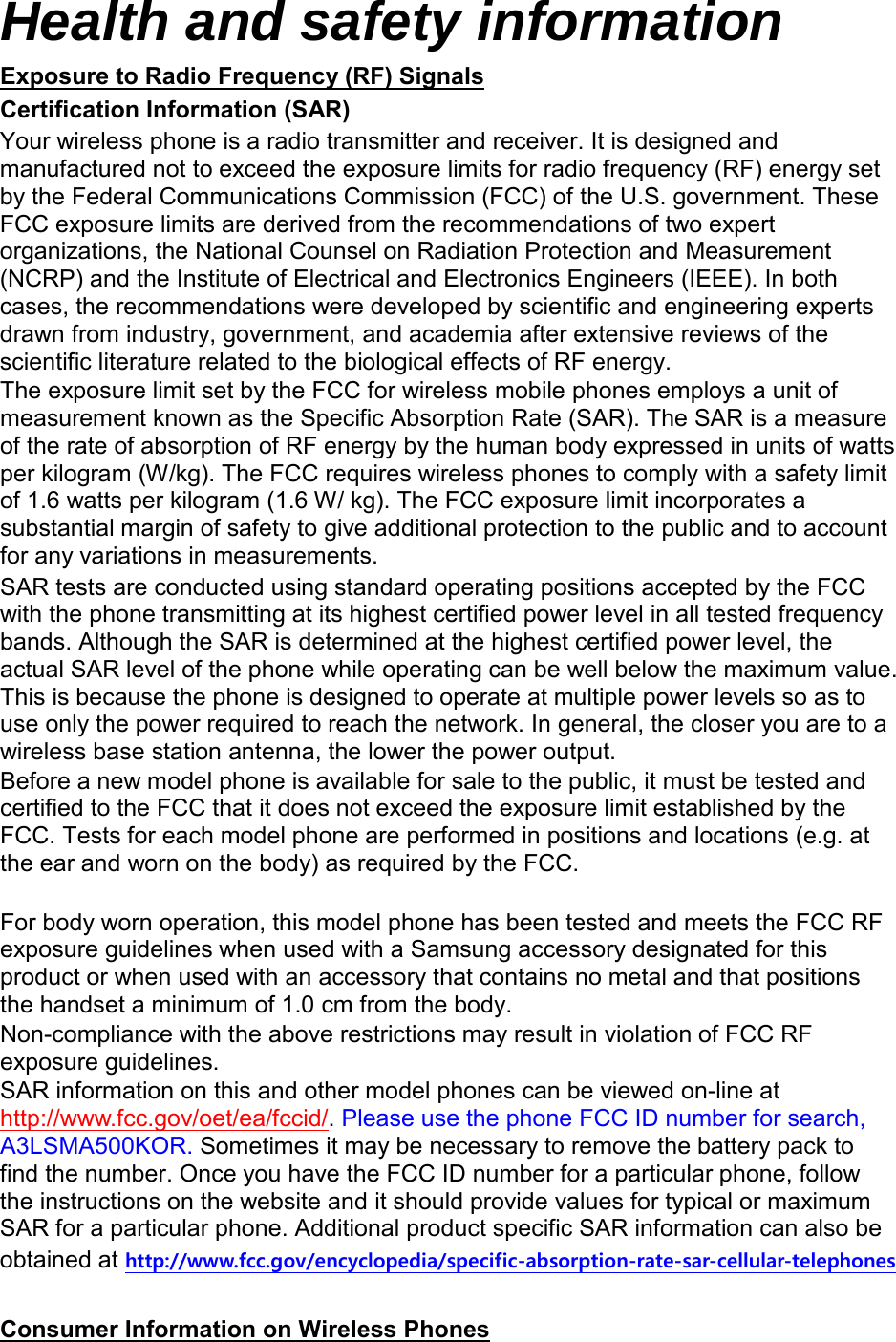 Health and safety information Exposure to Radio Frequency (RF) Signals Certification Information (SAR) Your wireless phone is a radio transmitter and receiver. It is designed and manufactured not to exceed the exposure limits for radio frequency (RF) energy set by the Federal Communications Commission (FCC) of the U.S. government. These FCC exposure limits are derived from the recommendations of two expert organizations, the National Counsel on Radiation Protection and Measurement (NCRP) and the Institute of Electrical and Electronics Engineers (IEEE). In both cases, the recommendations were developed by scientific and engineering experts drawn from industry, government, and academia after extensive reviews of the scientific literature related to the biological effects of RF energy. The exposure limit set by the FCC for wireless mobile phones employs a unit of measurement known as the Specific Absorption Rate (SAR). The SAR is a measure of the rate of absorption of RF energy by the human body expressed in units of watts per kilogram (W/kg). The FCC requires wireless phones to comply with a safety limit of 1.6 watts per kilogram (1.6 W/ kg). The FCC exposure limit incorporates a substantial margin of safety to give additional protection to the public and to account for any variations in measurements. SAR tests are conducted using standard operating positions accepted by the FCC with the phone transmitting at its highest certified power level in all tested frequency bands. Although the SAR is determined at the highest certified power level, the actual SAR level of the phone while operating can be well below the maximum value. This is because the phone is designed to operate at multiple power levels so as to use only the power required to reach the network. In general, the closer you are to a wireless base station antenna, the lower the power output. Before a new model phone is available for sale to the public, it must be tested and certified to the FCC that it does not exceed the exposure limit established by the FCC. Tests for each model phone are performed in positions and locations (e.g. at the ear and worn on the body) as required by the FCC.      For body worn operation, this model phone has been tested and meets the FCC RF exposure guidelines when used with a Samsung accessory designated for this product or when used with an accessory that contains no metal and that positions the handset a minimum of 1.0 cm from the body.   Non-compliance with the above restrictions may result in violation of FCC RF exposure guidelines. SAR information on this and other model phones can be viewed on-line at http://www.fcc.gov/oet/ea/fccid/. Please use the phone FCC ID number for search, A3LSMA500KOR. Sometimes it may be necessary to remove the battery pack to find the number. Once you have the FCC ID number for a particular phone, follow the instructions on the website and it should provide values for typical or maximum SAR for a particular phone. Additional product specific SAR information can also be obtained at http://www.fcc.gov/encyclopedia/specific-absorption-rate-sar-cellular-telephones  Consumer Information on Wireless Phones 