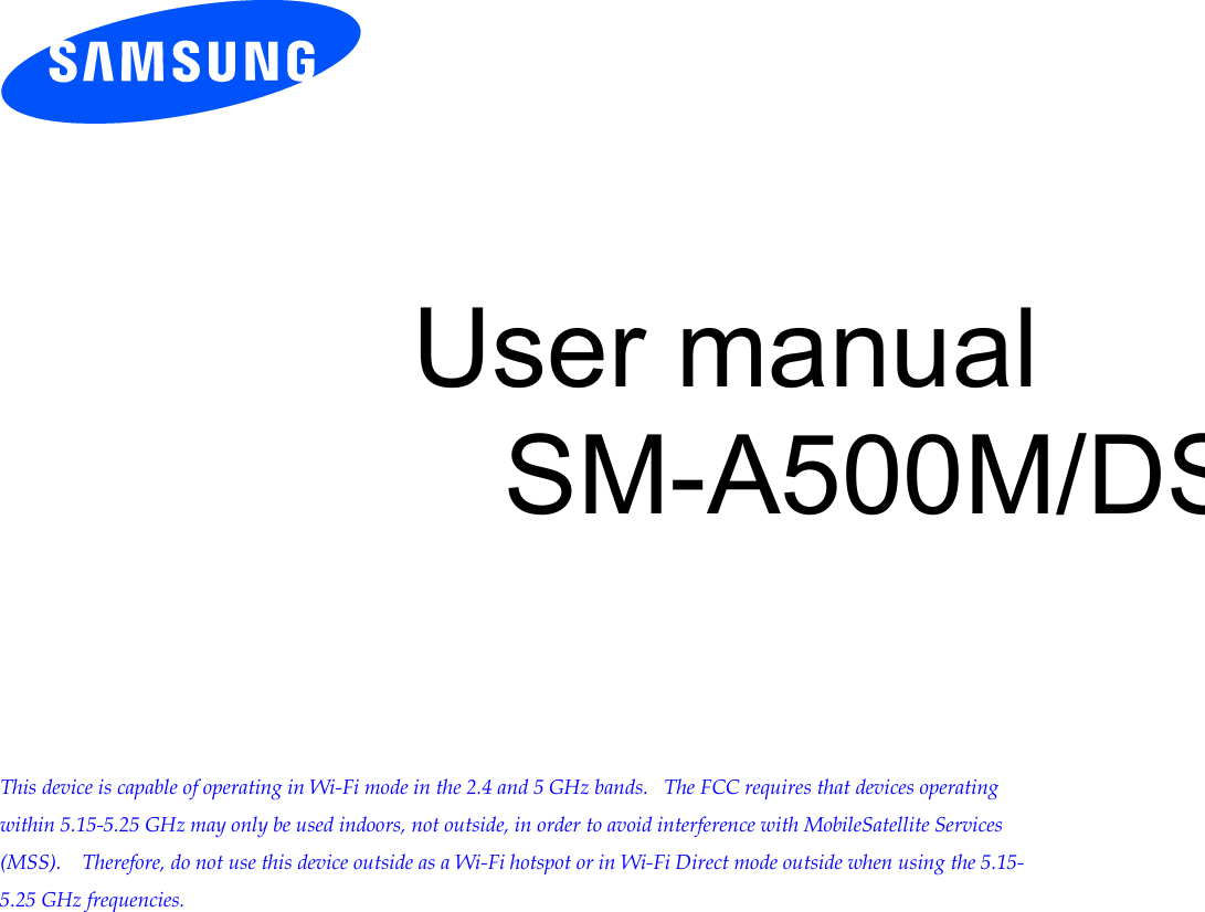           User manual SM-A500M/DS         This device is capable of operating in Wi-Fi mode in the 2.4 and 5 GHz bands.   The FCC requires that devices operating within 5.15-5.25 GHz may only be used indoors, not outside, in order to avoid interference with MobileSatellite Services (MSS).    Therefore, do not use this device outside as a Wi-Fi hotspot or in Wi-Fi Direct mode outside when using the 5.15-5.25 GHz frequencies.  Draft 6.1 2012-09-08 Only for Approval 