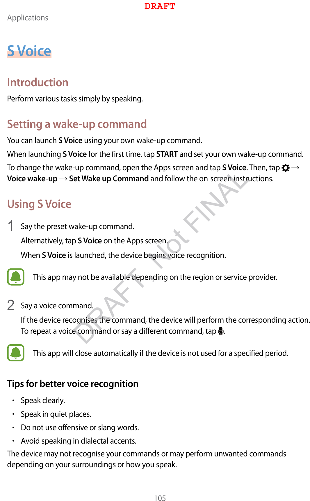 Applications105S VoiceIntroductionPerform various tasks simply by speaking.Setting a wake-up commandYou can launch S Voice using your own wake-up command.When launching S Voice for the first time, tap START and set your own wake-up command.To change the wake-up command, open the Apps screen and tap S Voice. Then, tap    Voice wake-up  Set Wake up Command and follow the on-screen instructions.Using S Voice1  Say the preset wake-up command.Alternatively, tap S Voice on the Apps screen.When S Voice is launched, the device begins voice recognition.This app may not be available depending on the region or service provider.2  Say a voice command.If the device recognises the command, the device will perform the corresponding action. To repeat a voice command or say a different command, tap  .This app will close automatically if the device is not used for a specified period.Tips for better voice recognition•Speak clearly.•Speak in quiet places.•Do not use offensive or slang words.•Avoid speaking in dialectal accents.The device may not recognise your commands or may perform unwanted commands depending on your surroundings or how you speak.DRAFTDRAFT, Not FINAL