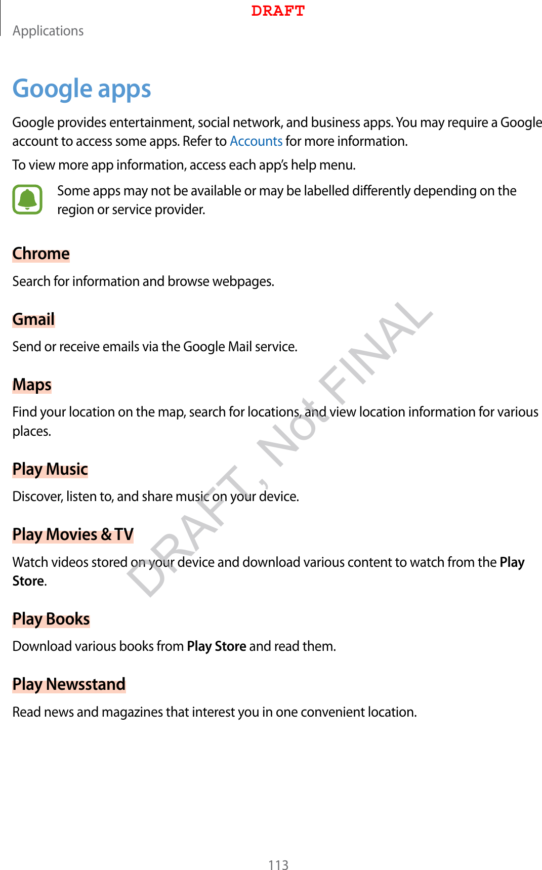 Applications113Google appsGoogle provides entertainment, social network, and business apps. You may require a Google account to access some apps. Refer to Accounts for more information.To view more app information, access each app’s help menu.Some apps may not be available or may be labelled differently depending on the region or service provider.ChromeSearch for information and browse webpages.GmailSend or receive emails via the Google Mail service.MapsFind your location on the map, search for locations, and view location information for various places.Play MusicDiscover, listen to, and share music on your device.Play Movies &amp; TVWatch videos stored on your device and download various content to watch from the Play Store.Play BooksDownload various books from Play Store and read them.Play NewsstandRead news and magazines that interest you in one convenient location.DRAFTDRAFT, Not FINAL