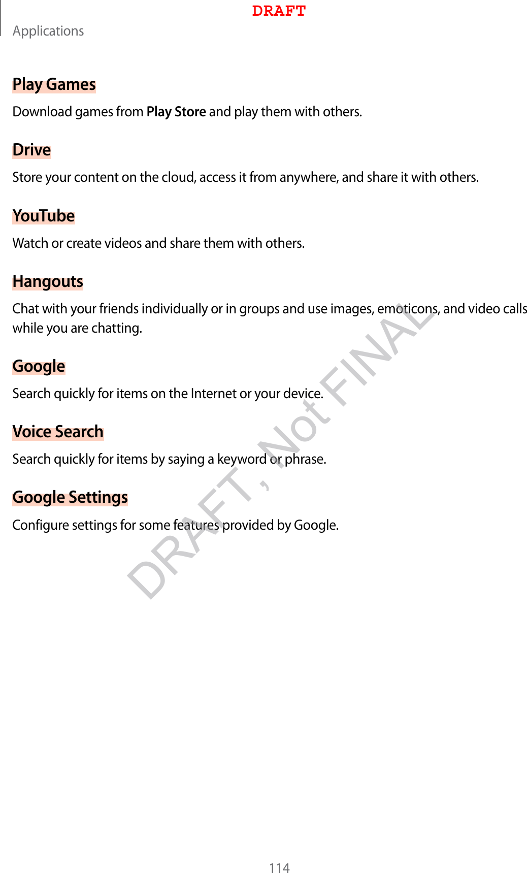 Applications114Play GamesDownload games from Play Store and play them with others.DriveStore your content on the cloud, access it from anywhere, and share it with others.YouTubeWatch or create videos and share them with others.HangoutsChat with your friends individually or in groups and use images, emoticons, and video calls while you are chatting.GoogleSearch quickly for items on the Internet or your device.Voice SearchSearch quickly for items by saying a keyword or phrase.Google SettingsConfigure settings for some features provided by Google.DRAFTDRAFT, Not FINAL