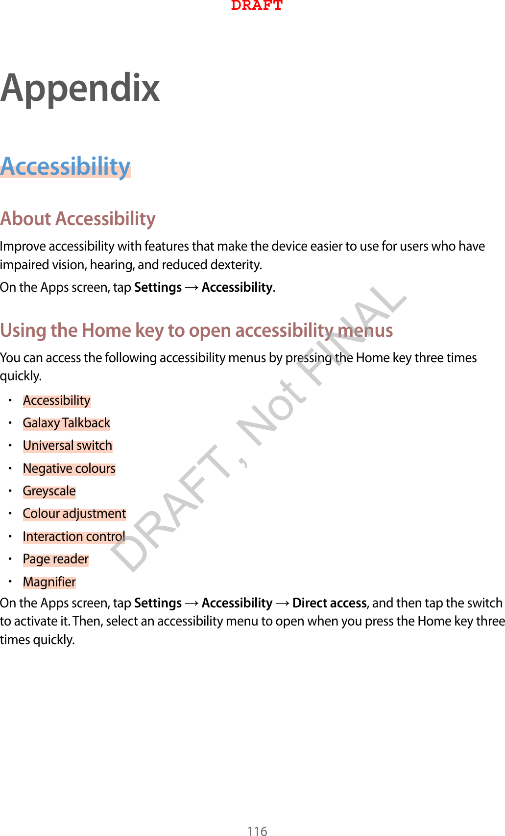 116AppendixAccessibilityAbout AccessibilityImprove accessibility with features that make the device easier to use for users who have impaired vision, hearing, and reduced dexterity.On the Apps screen, tap Settings  Accessibility.Using the Home key to open accessibility menusYou can access the following accessibility menus by pressing the Home key three times quickly.•Accessibility•Galaxy Talkback•Universal switch•Negative colours•Greyscale•Colour adjustment•Interaction control•Page reader•MagnifierOn the Apps screen, tap Settings  Accessibility  Direct access, and then tap the switch to activate it. Then, select an accessibility menu to open when you press the Home key three times quickly.DRAFTDRAFT, Not FINAL