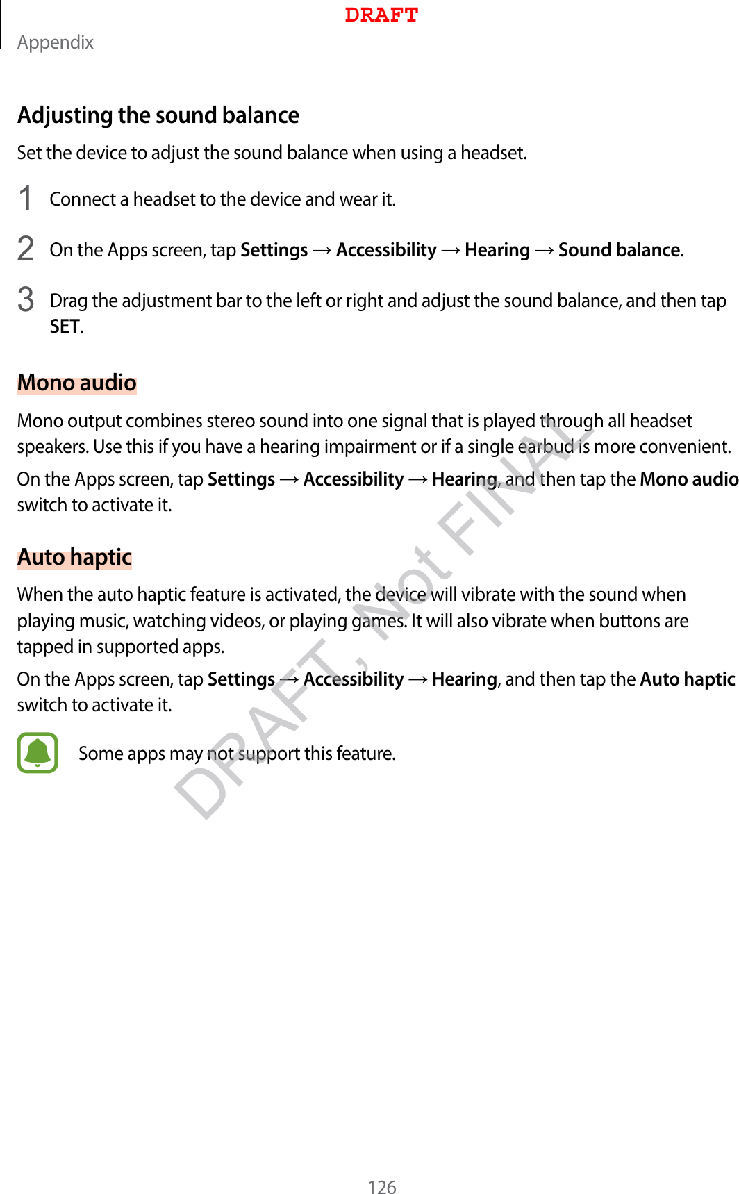 Appendix126Adjusting the sound balanceSet the device to adjust the sound balance when using a headset.1  Connect a headset to the device and wear it.2  On the Apps screen, tap Settings  Accessibility  Hearing  Sound balance.3  Drag the adjustment bar to the left or right and adjust the sound balance, and then tap SET.Mono audioMono output combines stereo sound into one signal that is played through all headset speakers. Use this if you have a hearing impairment or if a single earbud is more convenient.On the Apps screen, tap Settings  Accessibility  Hearing, and then tap the Mono audio switch to activate it.Auto hapticWhen the auto haptic feature is activated, the device will vibrate with the sound when playing music, watching videos, or playing games. It will also vibrate when buttons are tapped in supported apps.On the Apps screen, tap Settings  Accessibility  Hearing, and then tap the Auto haptic switch to activate it.Some apps may not support this feature.DRAFTDRAFT, Not FINAL