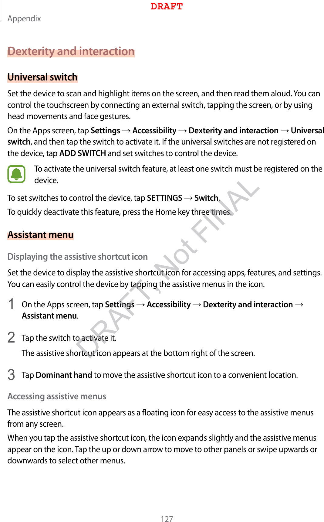 Appendix127Dexterity and interactionUniversal switchSet the device to scan and highlight items on the screen, and then read them aloud. You can control the touchscreen by connecting an external switch, tapping the screen, or by using head movements and face gestures.On the Apps screen, tap Settings  Accessibility  Dexterity and interaction  Universal switch, and then tap the switch to activate it. If the universal switches are not registered on the device, tap ADD SWITCH and set switches to control the device.To activate the universal switch feature, at least one switch must be registered on the device.To set switches to control the device, tap SETTINGS  Switch.To quickly deactivate this feature, press the Home key three times.Assistant menuDisplaying the assistive shortcut iconSet the device to display the assistive shortcut icon for accessing apps, features, and settings. You can easily control the device by tapping the assistive menus in the icon.1  On the Apps screen, tap Settings  Accessibility  Dexterity and interaction  Assistant menu.2  Tap the switch to activate it.The assistive shortcut icon appears at the bottom right of the screen.3  Tap Dominant hand to move the assistive shortcut icon to a convenient location.Accessing assistive menusThe assistive shortcut icon appears as a floating icon for easy access to the assistive menus from any screen.When you tap the assistive shortcut icon, the icon expands slightly and the assistive menus appear on the icon. Tap the up or down arrow to move to other panels or swipe upwards or downwards to select other menus.DRAFTDRAFT, Not FINAL