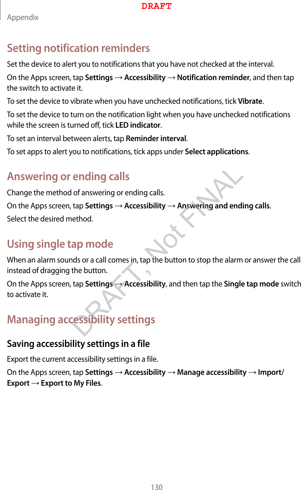 Appendix130Setting notification remindersSet the device to alert you to notifications that you have not checked at the interval.On the Apps screen, tap Settings  Accessibility  Notification reminder, and then tap the switch to activate it.To set the device to vibrate when you have unchecked notifications, tick Vibrate.To set the device to turn on the notification light when you have unchecked notifications while the screen is turned off, tick LED indicator.To set an interval between alerts, tap Reminder interval.To set apps to alert you to notifications, tick apps under Select applications.Answering or ending callsChange the method of answering or ending calls.On the Apps screen, tap Settings  Accessibility  Answering and ending calls.Select the desired method.Using single tap modeWhen an alarm sounds or a call comes in, tap the button to stop the alarm or answer the call instead of dragging the button.On the Apps screen, tap Settings  Accessibility, and then tap the Single tap mode switch to activate it.Managing accessibility settingsSaving accessibility settings in a fileExport the current accessibility settings in a file.On the Apps screen, tap Settings  Accessibility  Manage accessibility  Import/Export  Export to My Files.DRAFTDRAFT, Not FINAL