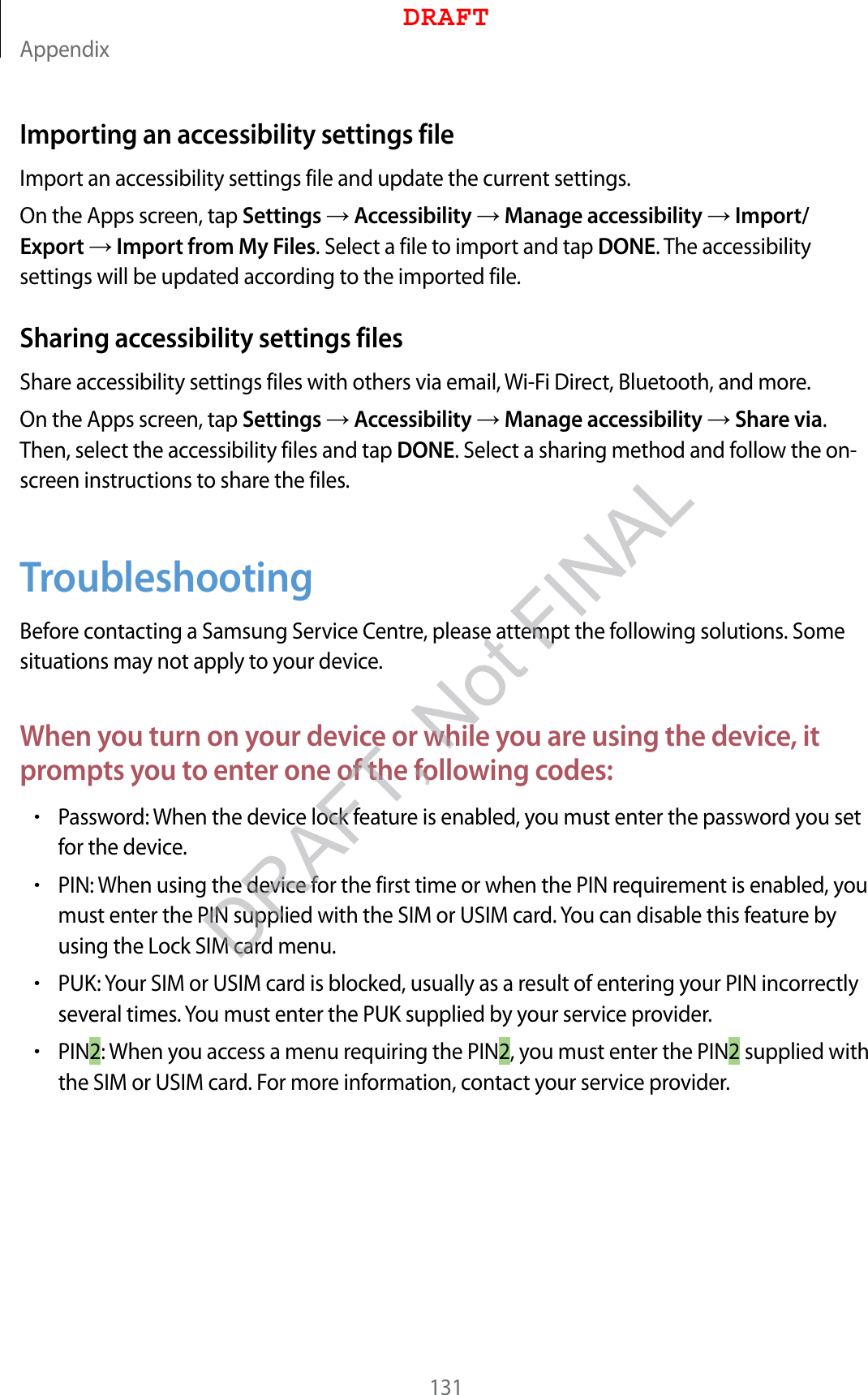 Appendix131Importing an accessibility settings fileImport an accessibility settings file and update the current settings.On the Apps screen, tap Settings  Accessibility  Manage accessibility  Import/Export  Import from My Files. Select a file to import and tap DONE. The accessibility settings will be updated according to the imported file.Sharing accessibility settings filesShare accessibility settings files with others via email, Wi-Fi Direct, Bluetooth, and more.On the Apps screen, tap Settings  Accessibility  Manage accessibility  Share via. Then, select the accessibility files and tap DONE. Select a sharing method and follow the on-screen instructions to share the files.TroubleshootingBefore contacting a Samsung Service Centre, please attempt the following solutions. Some situations may not apply to your device.When you turn on your device or while you are using the device, it prompts you to enter one of the following codes:•Password: When the device lock feature is enabled, you must enter the password you set for the device.•PIN: When using the device for the first time or when the PIN requirement is enabled, you must enter the PIN supplied with the SIM or USIM card. You can disable this feature by using the Lock SIM card menu.•PUK: Your SIM or USIM card is blocked, usually as a result of entering your PIN incorrectly several times. You must enter the PUK supplied by your service provider.•PIN2: When you access a menu requiring the PIN2, you must enter the PIN2 supplied with the SIM or USIM card. For more information, contact your service provider.DRAFTDRAFT, Not FINAL