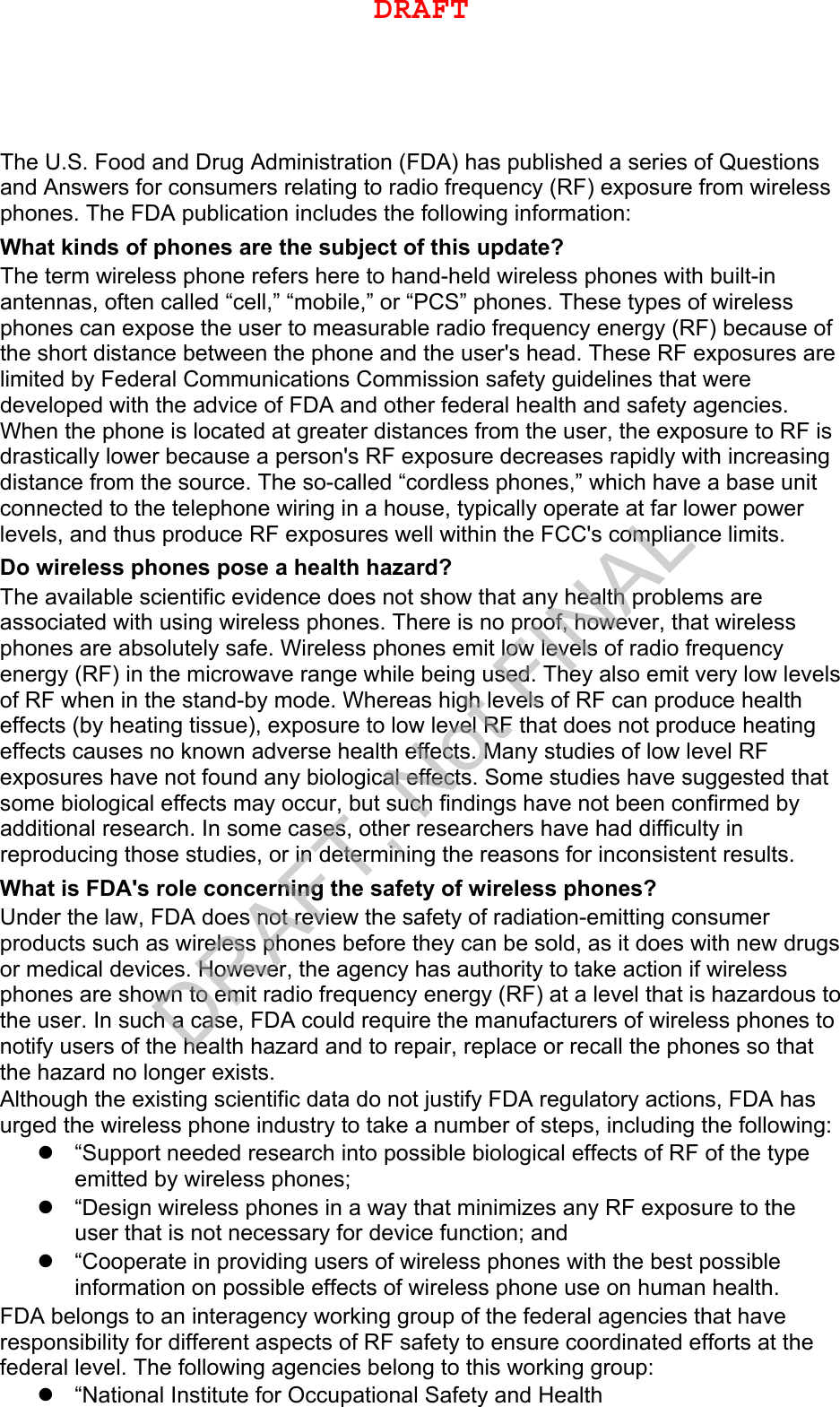 The U.S. Food and Drug Administration (FDA) has published a series of Questions and Answers for consumers relating to radio frequency (RF) exposure from wireless phones. The FDA publication includes the following information: What kinds of phones are the subject of this update? The term wireless phone refers here to hand-held wireless phones with built-in antennas, often called “cell,” “mobile,” or “PCS” phones. These types of wireless phones can expose the user to measurable radio frequency energy (RF) because of the short distance between the phone and the user&apos;s head. These RF exposures are limited by Federal Communications Commission safety guidelines that were developed with the advice of FDA and other federal health and safety agencies. When the phone is located at greater distances from the user, the exposure to RF is drastically lower because a person&apos;s RF exposure decreases rapidly with increasing distance from the source. The so-called “cordless phones,” which have a base unit connected to the telephone wiring in a house, typically operate at far lower power levels, and thus produce RF exposures well within the FCC&apos;s compliance limits. Do wireless phones pose a health hazard? The available scientific evidence does not show that any health problems are associated with using wireless phones. There is no proof, however, that wireless phones are absolutely safe. Wireless phones emit low levels of radio frequency energy (RF) in the microwave range while being used. They also emit very low levels of RF when in the stand-by mode. Whereas high levels of RF can produce health effects (by heating tissue), exposure to low level RF that does not produce heating effects causes no known adverse health effects. Many studies of low level RF exposures have not found any biological effects. Some studies have suggested that some biological effects may occur, but such findings have not been confirmed by additional research. In some cases, other researchers have had difficulty in reproducing those studies, or in determining the reasons for inconsistent results. What is FDA&apos;s role concerning the safety of wireless phones? Under the law, FDA does not review the safety of radiation-emitting consumer products such as wireless phones before they can be sold, as it does with new drugs or medical devices. However, the agency has authority to take action if wireless phones are shown to emit radio frequency energy (RF) at a level that is hazardous to the user. In such a case, FDA could require the manufacturers of wireless phones to notify users of the health hazard and to repair, replace or recall the phones so that the hazard no longer exists. Although the existing scientific data do not justify FDA regulatory actions, FDA has urged the wireless phone industry to take a number of steps, including the following: “Support needed research into possible biological effects of RF of the typeemitted by wireless phones;“Design wireless phones in a way that minimizes any RF exposure to theuser that is not necessary for device function; and“Cooperate in providing users of wireless phones with the best possibleinformation on possible effects of wireless phone use on human health.FDA belongs to an interagency working group of the federal agencies that have responsibility for different aspects of RF safety to ensure coordinated efforts at the federal level. The following agencies belong to this working group: “National Institute for Occupational Safety and HealthDRAFTDRAFT, Not FINAL