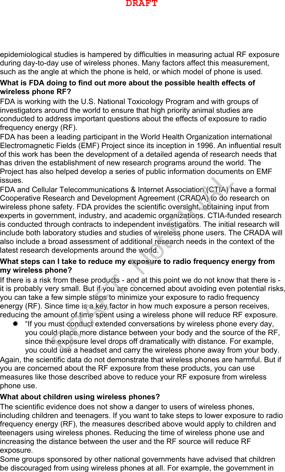 epidemiological studies is hampered by difficulties in measuring actual RF exposure during day-to-day use of wireless phones. Many factors affect this measurement, such as the angle at which the phone is held, or which model of phone is used. What is FDA doing to find out more about the possible health effects of wireless phone RF? FDA is working with the U.S. National Toxicology Program and with groups of investigators around the world to ensure that high priority animal studies are conducted to address important questions about the effects of exposure to radio frequency energy (RF). FDA has been a leading participant in the World Health Organization international Electromagnetic Fields (EMF) Project since its inception in 1996. An influential result of this work has been the development of a detailed agenda of research needs that has driven the establishment of new research programs around the world. The Project has also helped develop a series of public information documents on EMF issues. FDA and Cellular Telecommunications &amp; Internet Association (CTIA) have a formal Cooperative Research and Development Agreement (CRADA) to do research on wireless phone safety. FDA provides the scientific oversight, obtaining input from experts in government, industry, and academic organizations. CTIA-funded research is conducted through contracts to independent investigators. The initial research will include both laboratory studies and studies of wireless phone users. The CRADA will also include a broad assessment of additional research needs in the context of the latest research developments around the world. What steps can I take to reduce my exposure to radio frequency energy from my wireless phone? If there is a risk from these products - and at this point we do not know that there is - it is probably very small. But if you are concerned about avoiding even potential risks, you can take a few simple steps to minimize your exposure to radio frequency energy (RF). Since time is a key factor in how much exposure a person receives, reducing the amount of time spent using a wireless phone will reduce RF exposure. “If you must conduct extended conversations by wireless phone every day,you could place more distance between your body and the source of the RF,since the exposure level drops off dramatically with distance. For example,you could use a headset and carry the wireless phone away from your body.Again, the scientific data do not demonstrate that wireless phones are harmful. But if you are concerned about the RF exposure from these products, you can use measures like those described above to reduce your RF exposure from wireless phone use. What about children using wireless phones? The scientific evidence does not show a danger to users of wireless phones, including children and teenagers. If you want to take steps to lower exposure to radio frequency energy (RF), the measures described above would apply to children and teenagers using wireless phones. Reducing the time of wireless phone use and increasing the distance between the user and the RF source will reduce RF exposure. Some groups sponsored by other national governments have advised that children be discouraged from using wireless phones at all. For example, the government in DRAFTDRAFT, Not FINAL