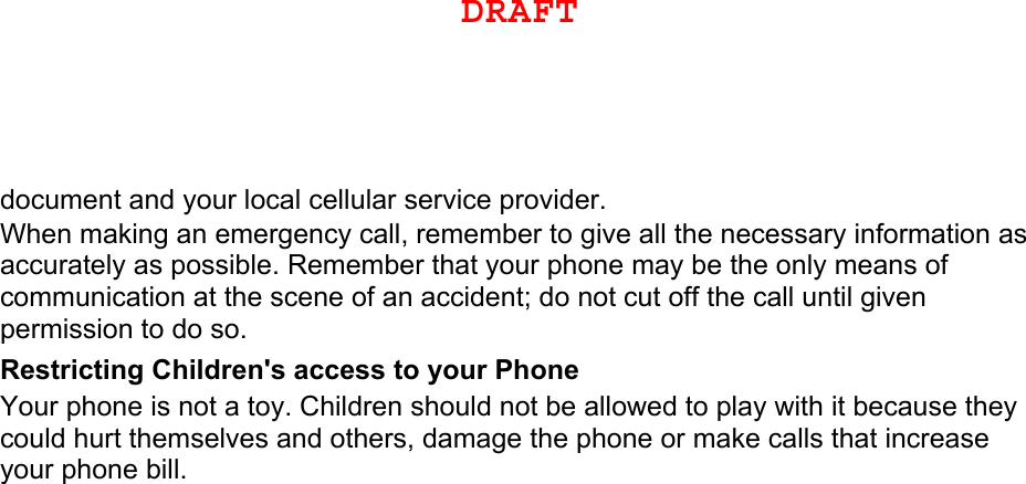 document and your local cellular service provider. When making an emergency call, remember to give all the necessary information as accurately as possible. Remember that your phone may be the only means of communication at the scene of an accident; do not cut off the call until given permission to do so. Restricting Children&apos;s access to your Phone Your phone is not a toy. Children should not be allowed to play with it because they could hurt themselves and others, damage the phone or make calls that increase your phone bill. DRAFTDRAFT, Not FINAL