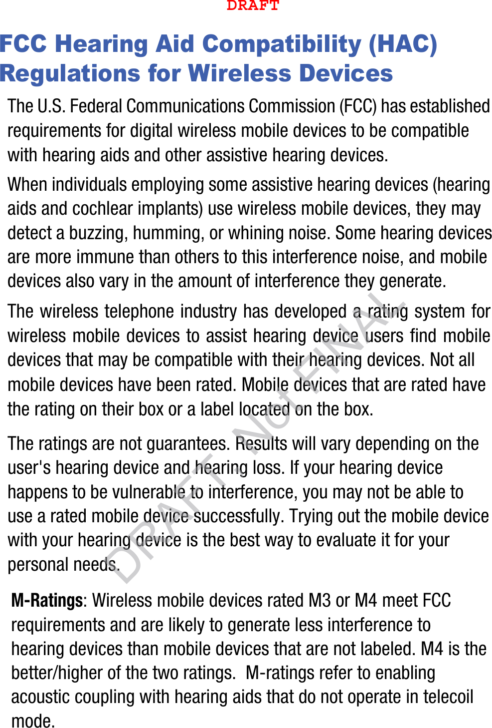 FCC Hearing Aid Compatibility (HAC) Regulations for Wireless DevicesThe U.S. Federal Communications Commission (FCC) has established requirements for digital wireless mobile devices to be compatible with hearing aids and other assistive hearing devices.When individuals employing some assistive hearing devices (hearing aids and cochlear implants) use wireless mobile devices, they may detect a buzzing, humming, or whining noise. Some hearing devices are more immune than others to this interference noise, and mobile devices also vary in the amount of interference they generate.The wireless telephone industry has developed a rating system for wireless mobile devices to assist hearing device users find mobile devices that may be compatible with their hearing devices. Not all mobile devices have been rated. Mobile devices that are rated have the rating on their box or a label located on the box.The ratings are not guarantees. Results will vary depending on the user&apos;s hearing device and hearing loss. If your hearing device happens to be vulnerable to interference, you may not be able to use a rated mobile device successfully. Trying out the mobile device with your hearing device is the best way to evaluate it for your personal needs.M-Ratings: Wireless mobile devices rated M3 or M4 meet FCC requirements and are likely to generate less interference to hearing devices than mobile devices that are not labeled. M4 is the better/higher of the two ratings.  M-ratings refer to enabling acoustic coupling with hearing aids that do not operate in telecoil mode.DRAFTDRAFT, Not FINAL