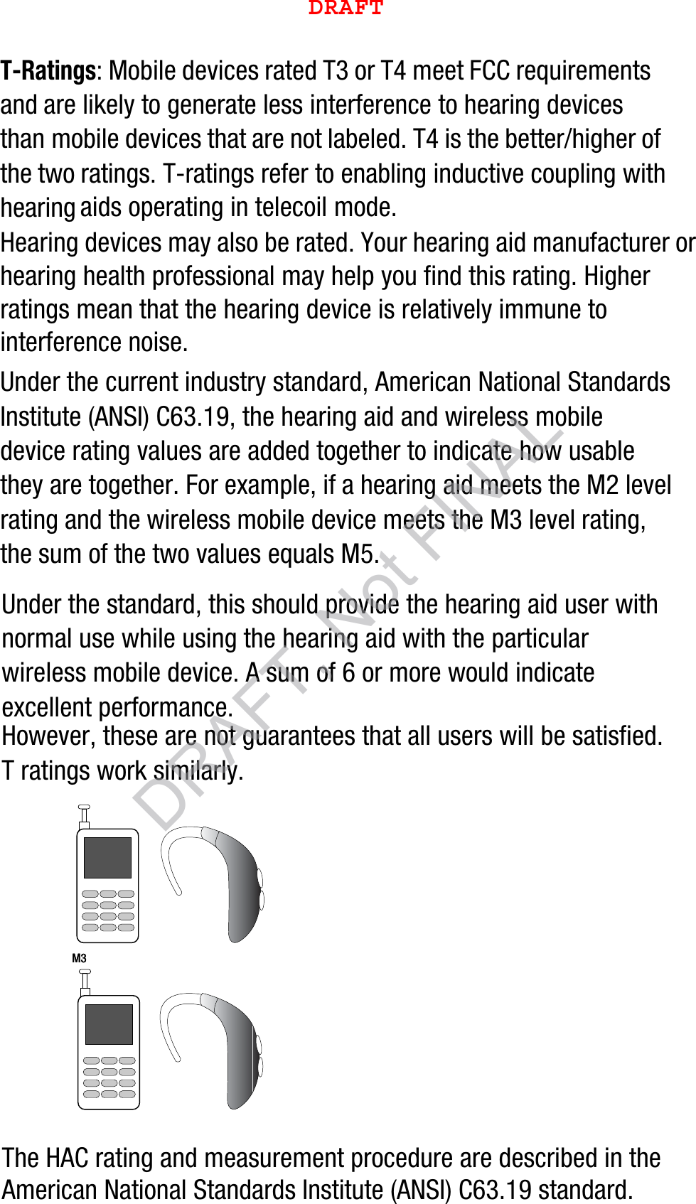 T-Ratings: Mobile devices rated T3 or T4 meet FCC requirements and are likely to generate less interference to hearing devices than mobile devices that are not labeled. T4 is the better/higher of the two ratings. T-ratings refer to enabling inductive coupling with hearing aids operating in telecoil mode.Hearing devices may also be rated. Your hearing aid manufacturer or hearing health professional may help you find this rating. Higher ratings mean that the hearing device is relatively immune to interference noise. Under the current industry standard, American National Standards Institute (ANSI) C63.19, the hearing aid and wireless mobile device rating values are added together to indicate how usable they are together. For example, if a hearing aid meets the M2 level rating and the wireless mobile device meets the M3 level rating, the sum of the two values equals M5. Under the standard, this should provide the hearing aid user with normal use while using the hearing aid with the particular wireless mobile device. A sum of 6 or more would indicate excellent performance.  However, these are not guarantees that all users will be satisfied. T ratings work similarly.The HAC rating and measurement procedure are described in the American National Standards Institute (ANSI) C63.19 standard.    M3       M3        DRAFTDRAFT, Not FINAL