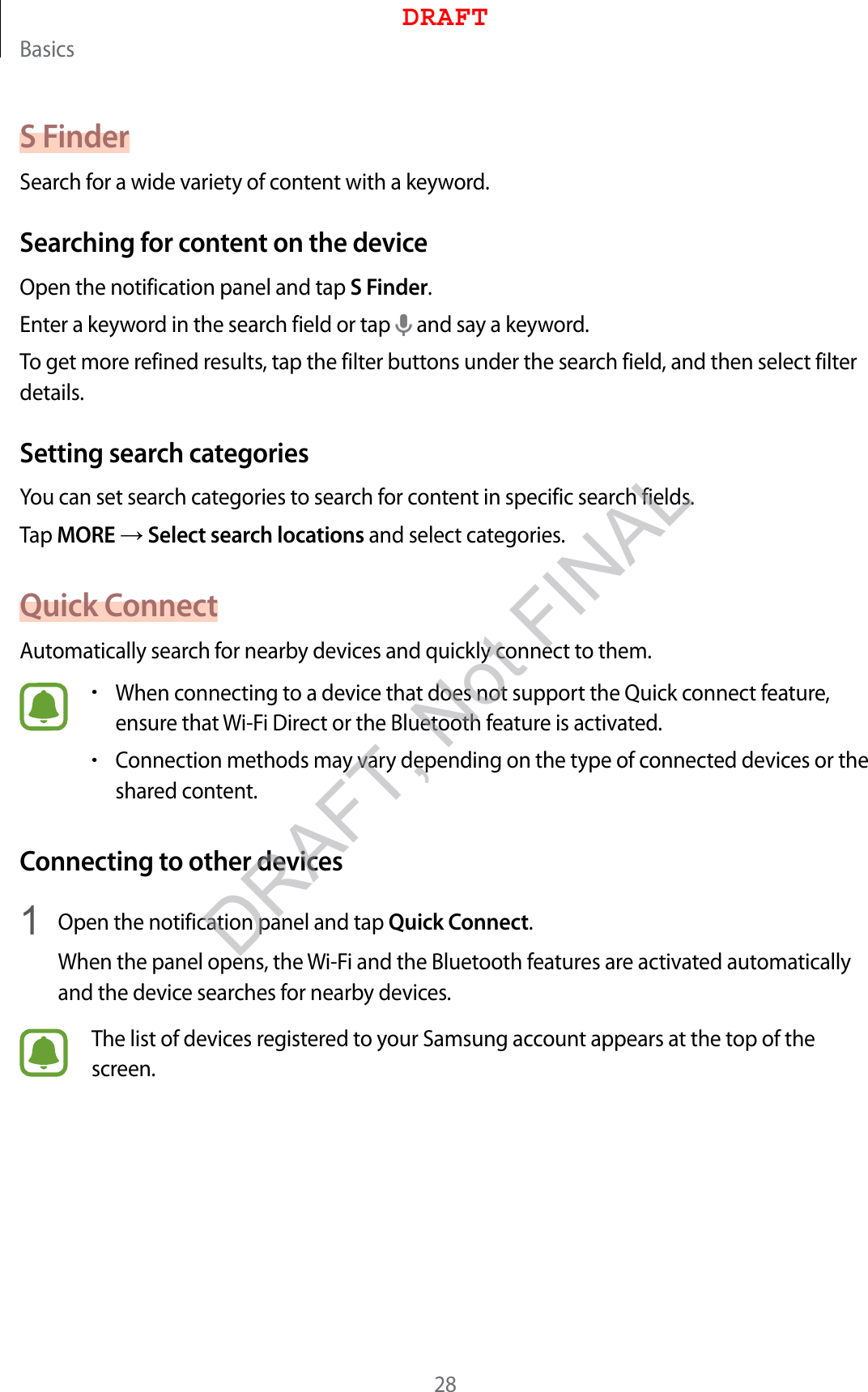 Basics28S FinderSearch for a wide variety of content with a keyword.Searching for content on the deviceOpen the notification panel and tap S Finder.Enter a keyword in the search field or tap   and say a keyword.To get more refined results, tap the filter buttons under the search field, and then select filter details.Setting search categoriesYou can set search categories to search for content in specific search fields.Tap MORE → Select search locations and select categories.Quick ConnectAutomatically search for nearby devices and quickly connect to them.•When connecting to a device that does not support the Quick connect feature, ensure that Wi-Fi Direct or the Bluetooth feature is activated.•Connection methods may vary depending on the type of connected devices or the shared content.Connecting to other devices1  Open the notification panel and tap Quick Connect.When the panel opens, the Wi-Fi and the Bluetooth features are activated automatically and the device searches for nearby devices.The list of devices registered to your Samsung account appears at the top of the screen.DRAFTDRAFT, Not FINAL