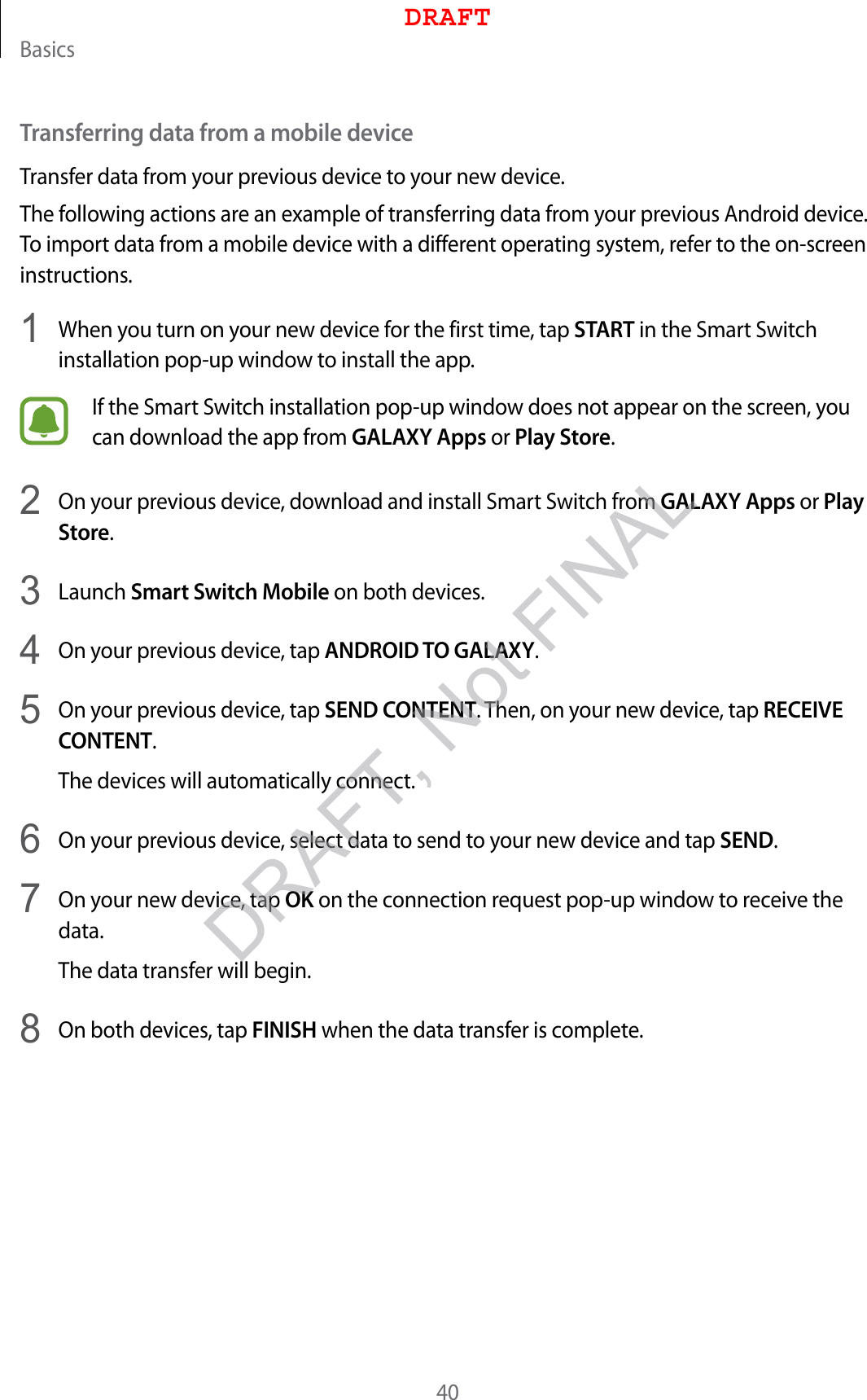 Basics40Transferring data from a mobile deviceTransfer data from your previous device to your new device.The following actions are an example of transferring data from your previous Android device. To import data from a mobile device with a different operating system, refer to the on-screen instructions.1  When you turn on your new device for the first time, tap START in the Smart Switch installation pop-up window to install the app.If the Smart Switch installation pop-up window does not appear on the screen, you can download the app from GALAXY Apps or Play Store.2  On your previous device, download and install Smart Switch from GALAXY Apps or Play Store.3  Launch Smart Switch Mobile on both devices.4  On your previous device, tap ANDROID TO GALAXY.5  On your previous device, tap SEND CONTENT. Then, on your new device, tap RECEIVE CONTENT.The devices will automatically connect.6  On your previous device, select data to send to your new device and tap SEND.7  On your new device, tap OK on the connection request pop-up window to receive the data.The data transfer will begin.8  On both devices, tap FINISH when the data transfer is complete.DRAFTDRAFT, Not FINAL