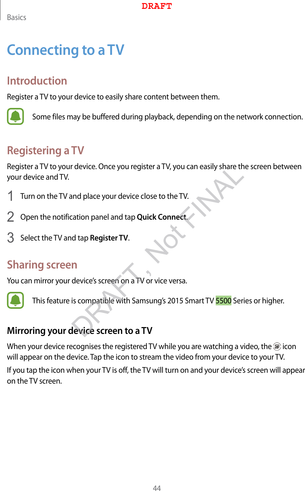 Basics44Connecting to a TVIntroductionRegister a TV to your device to easily share content between them.Some files may be buffered during playback, depending on the network connection.Registering a TVRegister a TV to your device. Once you register a TV, you can easily share the screen between your device and TV.1  Turn on the TV and place your device close to the TV.2  Open the notification panel and tap Quick Connect.3  Select the TV and tap Register TV.Sharing screenYou can mirror your device’s screen on a TV or vice versa.This feature is compatible with Samsung’s 2015 Smart TV 5500 Series or higher.Mirroring your device screen to a TVWhen your device recognises the registered TV while you are watching a video, the   icon will appear on the device. Tap the icon to stream the video from your device to your TV.If you tap the icon when your TV is off, the TV will turn on and your device’s screen will appear on the TV screen.DRAFTDRAFT, Not FINAL