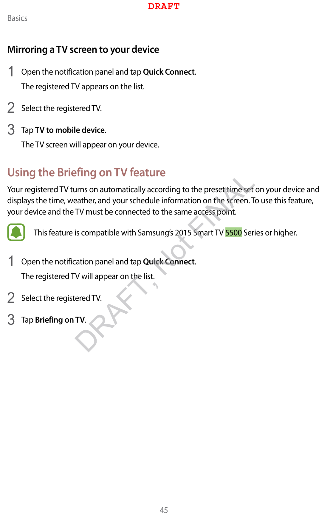 Basics45Mirroring a TV screen to your device1  Open the notification panel and tap Quick Connect.The registered TV appears on the list.2  Select the registered TV.3  Tap TV to mobile device.The TV screen will appear on your device.Using the Briefing on TV featureYour registered TV turns on automatically according to the preset time set on your device and displays the time, weather, and your schedule information on the screen. To use this feature, your device and the TV must be connected to the same access point.This feature is compatible with Samsung’s 2015 Smart TV 5500 Series or higher.1  Open the notification panel and tap Quick Connect.The registered TV will appear on the list.2  Select the registered TV.3  Tap Briefing on TV.DRAFTDRAFT, Not FINAL
