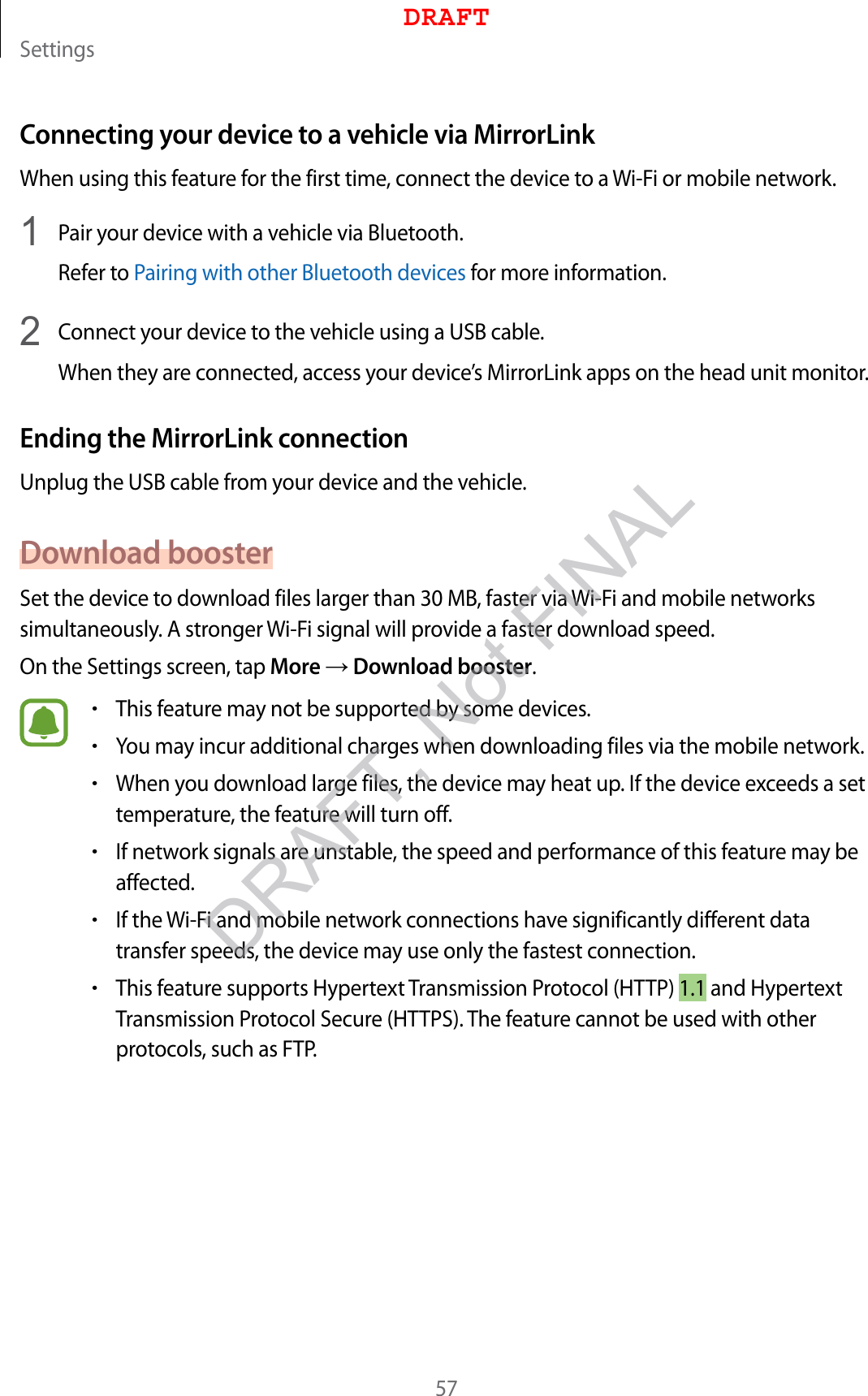 Settings57Connecting your device to a vehicle via MirrorLinkWhen using this feature for the first time, connect the device to a Wi-Fi or mobile network.1  Pair your device with a vehicle via Bluetooth.Refer to Pairing with other Bluetooth devices for more information.2  Connect your device to the vehicle using a USB cable.When they are connected, access your device’s MirrorLink apps on the head unit monitor.Ending the MirrorLink connectionUnplug the USB cable from your device and the vehicle.Download boosterSet the device to download files larger than 30 MB, faster via Wi-Fi and mobile networks simultaneously. A stronger Wi-Fi signal will provide a faster download speed.On the Settings screen, tap More → Download booster.•This feature may not be supported by some devices.•You may incur additional charges when downloading files via the mobile network.•When you download large files, the device may heat up. If the device exceeds a set temperature, the feature will turn off.•If network signals are unstable, the speed and performance of this feature may be affected.•If the Wi-Fi and mobile network connections have significantly different data transfer speeds, the device may use only the fastest connection.•This feature supports Hypertext Transmission Protocol (HTTP) 1.1 and Hypertext Transmission Protocol Secure (HTTPS). The feature cannot be used with other protocols, such as FTP.DRAFTDRAFT, Not FINAL